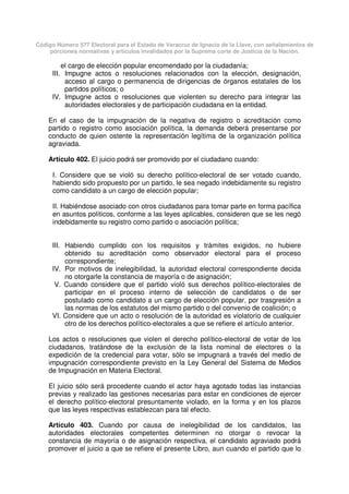 Código Número 577 Electoral para el Estado de Veracruz de Ignacio de la Llave, con señalamientos de
porciones normativas y artículos invalidados por la Suprema corte de Justicia de la Nación.
el cargo de elección popular encomendado por la ciudadanía;
III. Impugne actos o resoluciones relacionados con la elección, designación,
acceso al cargo o permanencia de dirigencias de órganos estatales de los
partidos políticos; o
IV. Impugne actos o resoluciones que violenten su derecho para integrar las
autoridades electorales y de participación ciudadana en la entidad.
En el caso de la impugnación de la negativa de registro o acreditación como
partido o registro como asociación política, la demanda deberá presentarse por
conducto de quien ostente la representación legítima de la organización política
agraviada.
Artículo 402. El juicio podrá ser promovido por el ciudadano cuando:
I. Considere que se violó su derecho político-electoral de ser votado cuando,
habiendo sido propuesto por un partido, le sea negado indebidamente su registro
como candidato a un cargo de elección popular;
II. Habiéndose asociado con otros ciudadanos para tomar parte en forma pacífica
en asuntos políticos, conforme a las leyes aplicables, consideren que se les negó
indebidamente su registro como partido o asociación política;
III. Habiendo cumplido con los requisitos y trámites exigidos, no hubiere
obtenido su acreditación como observador electoral para el proceso
correspondiente;
IV. Por motivos de inelegibilidad, la autoridad electoral correspondiente decida
no otorgarle la constancia de mayoría o de asignación;
V. Cuando considere que el partido violó sus derechos político-electorales de
participar en el proceso interno de selección de candidatos o de ser
postulado como candidato a un cargo de elección popular, por trasgresión a
las normas de los estatutos del mismo partido o del convenio de coalición; o
VI. Considere que un acto o resolución de la autoridad es violatorio de cualquier
otro de los derechos político-electorales a que se refiere el artículo anterior.
Los actos o resoluciones que violen el derecho político-electoral de votar de los
ciudadanos, tratándose de la exclusión de la lista nominal de electores o la
expedición de la credencial para votar, sólo se impugnará a través del medio de
impugnación correspondiente previsto en la Ley General del Sistema de Medios
de Impugnación en Materia Electoral.
El juicio sólo será procedente cuando el actor haya agotado todas las instancias
previas y realizado las gestiones necesarias para estar en condiciones de ejercer
el derecho político-electoral presuntamente violado, en la forma y en los plazos
que las leyes respectivas establezcan para tal efecto.
Artículo 403. Cuando por causa de inelegibilidad de los candidatos, las
autoridades electorales competentes determinen no otorgar o revocar la
constancia de mayoría o de asignación respectiva, el candidato agraviado podrá
promover el juicio a que se refiere el presente Libro, aun cuando el partido que lo
 