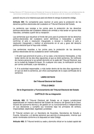 Código Número 577 Electoral para el Estado de Veracruz de Ignacio de la Llave, con señalamientos de
porciones normativas y artículos invalidados por la Suprema corte de Justicia de la Nación.
postuló recurra a la instancia que para tal efecto le otorga el presente código.
Artículo 404. Es competente para resolver el juicio para la protección de los
derechos político-electorales del ciudadano el Tribunal Electoral del Estado.
La sentencia que recaiga a los juicios para la protección de los derechos
políticos-electorales del ciudadano deberá ser emitida a más tardar en quince días
naturales, contados a partir de su recepción.
Las sentencias que resuelvan el fondo del juicio para la protección de los derechos
político-electorales del ciudadano serán definitivas e inatacables y podrán
confirmar el acto o resolución impugnado; o revocar o modificar el acto o
resolución impugnado y restituir al promovente en el uso y goce del derecho
político-electoral que le haya sido violado.
Las sentencias recaídas a los juicios para la protección de los derechos
político-electorales de los ciudadanos serán notificadas:
I. Al actor que promovió el juicio y, en su caso, a los terceros interesados, a más
tardar dentro de los dos días siguientes al que se dictó sentencia. Se notificará
de manera personal si se señaló domicilio en la sede del Tribunal Electoral, que
es la ciudad de Xalapa-Enríquez. En cualquier otro caso, la notificación se hará
por correo certificado, o por estrados; y
II. A la autoridad responsable, a más tardar dentro de los dos días siguientes al
en que se dictó la sentencia, por oficio acompañado de la copia certificada de la
sentencia
LIBRO OCTAVO
Del Tribunal Electoral del Estado
TÍTULO ÚNICO
De la Organización y Funcionamiento del Tribunal Electoral del Estado
CAPÍTULO I De su integración
Artículo 405. El Tribunal Electoral del Estado es el órgano jurisdiccional
especializado en materia electoral del Estado de Veracruz de Ignacio de la Llave.
Gozará de autonomía técnica y de gestión en su funcionamiento e independencia
en sus decisiones y cumplirá sus funciones bajo los principios de certeza,
imparcialidad, objetividad, legalidad y probidad.
El Tribunal contará con un Secretario de Acuerdos, Secretarios de Estudio y
Cuenta, Actuarios y el demás personal que permita el presupuesto, mismos que
serán nombrados conforme a lo dispuesto en este Código.
Artículo 406. El Tribunal tendrá su sede y domicilio oficial en la ciudad capital del
 