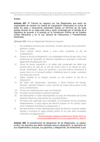 Código Número 577 Electoral para el Estado de Veracruz de Ignacio de la Llave, con señalamientos de
porciones normativas y artículos invalidados por la Suprema corte de Justicia de la Nación.
Estado.
Artículo 407. El Tribunal se integrará con tres Magistrados que serán los
responsables de resolver los medios de impugnación interpuestos en contra de
todos los actos y resoluciones electorales locales, en términos de las leyes
locales; durarán en su cargo siete años y serán nombrados por el Senado de la
República de acuerdo a lo previsto en la Constitución Política de los Estados
Unidos Mexicanos y en la Ley General de Instituciones y Procedimientos
Electorales.
[Artículo 408. Para ser Magistrado Electoral se requiere:
I. Ser ciudadano mexicano por nacimiento, en pleno ejercicio de sus derechos
políticos y civiles;
II. Tener cuando menos treinta y cinco años cumplidos el día de
la designación;
III. Poseer el día de la designación, con antigüedad mínima de diez años, título
profesional de licenciado en derecho expedido por autoridad o institución
legalmente facultada para ello;
IV. Gozar de buena reputación y no haber sido condenado por delito que
amerite pena de más de un año de prisión; pero si se tratare de robo,
fraude, falsificación, abuso de confianza y otro que lastime seriamente la
buena fama en el concepto público, inhabilitará para el cargo, cualquiera
que haya sido la pena;
V. Haber residido en el Estado, durante un año anterior al día de la
designación;
VI. No haber sido Gobernador, Secretario, o Fiscal General del Estado,
Senador, Diputado Federal o Local, durante los cuatro años previos al día
de su nombramiento;
VII. Contar con credencial para votar con fotografía;
VIII. Acreditar conocimientos en derecho electoral;
IX. No desempeñar ni haber desempeñado el cargo de Presidente del Comité
Ejecutivo Nacional o equivalente de un partido político;
X. No haber sido registrado como candidato, con excepción de los candidatos
independientes, a cargo alguno de elección popular en los últimos cuatro
años inmediatos anteriores a la designación; y
XI. No desempeñar ni haber desempeñado cargo de dirección nacional, estatal,
distrital o municipal en algún partido político en los seis años inmediatos
anteriores a la designación.]
Artículo declarado inválido por sentencia de la SCJN a Acción de
Inconstitucionalidad 50/2015 y sus acumuladas 56/2015 y 58/2015
Artículo 409. El procedimiento de designación de los Magistrados, su estatus
jurídico, los requisitos que deben satisfacer para su designación, la regulación de
sus impedimentos y excusas, sus garantías, y obligaciones, las limitaciones a que
 