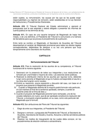 Código Número 577 Electoral para el Estado de Veracruz de Ignacio de la Llave, con señalamientos de
porciones normativas y artículos invalidados por la Suprema corte de Justicia de la Nación.
están sujetos, su remuneración, las causas por las que se les puede exigir
responsabilidad y su régimen de remoción, están establecidas en la Ley General
de Instituciones y Procedimientos Electorales.
Artículo 410. El Tribunal Electoral del Estado administrará y ejercerá el
presupuesto que le sea asignado y estará obligado a presentar los informes de
cuenta pública en los términos de ley.
Artículo 411. En caso de una vacante temporal de Magistrado de hasta tres
meses, o de una definitiva, el Presidente del Tribunal lo comunicará a la Cámara
de Senadores para que se provea el procedimiento de sustitución.
Entre tanto se nombre un Magistrado, el Secretario de Acuerdos del Tribunal
desempeñará el carácter de Magistrado provisional para todos los efectos legales
correspondientes, debiéndose de designar a su vez una persona que funja
temporalmente como Secretario de Acuerdos.
CAPÍTULO II
Del funcionamiento del Tribunal
Artículo 412. Para la resolución de los asuntos de su competencia, el Tribunal
funcionará de la manera siguiente:
I. Sesionará con la presencia de todos sus integrantes y sus resoluciones se
tomarán por unanimidad o mayoría de votos. Las sesiones serán públicas;
II. Realizará la distribución interna de los asuntos por riguroso turno, debiendo
fungir como ponente el Magistrado al que le hubiera correspondido el asunto y
los otros dos fungirán como vocales;
III.Emitirá su resolución, previa exposición y discusión del caso, con base en el
proyecto que presente el Magistrado ponente;
IV. Cuando un Magistrado disienta de la mayoría podrá formular voto particular,
el cual insertará al final de la sentencia aprobada, siempre y cuando se
presente antes de la firma de ésta; y
V. Cuando el proyecto del Magistrado ponente fuere rechazado, uno de los
vocales redactará uno nuevo, que de ser aprobado constituirá la resolución del
Tribunal, y el proyecto original quedará, en su caso, como voto particular del
Magistrado que lo formuló.
Artículo 413. Son atribuciones del Pleno del Tribunal las siguientes:
I. Elegir de entre sus integrantes, al Presidente del Tribunal;
II. Designar o remover, a propuesta del Presidente del Tribunal, al Secretario de
Acuerdos, Secretarios de Estudio y Cuenta, Actuarios y demás servidores públicos
del Tribunal;
III. Resolver los medios de impugnación de los cuales deba conocer, en los
procedimientos de elección ordinaria o extraordinaria;
 