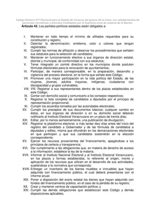 Código Número 577 Electoral para el Estado de Veracruz de Ignacio de la Llave, con señalamientos de
porciones normativas y artículos invalidados por la Suprema corte de Justicia de la Nación.
Artículo 42. Los partidos políticos estatales están obligados a:
I. Mantener en todo tiempo el mínimo de afiliados requeridos para su
constitución y registro;
II. Ostentar la denominación, emblema, color o colores que tengan
registrados;
III. Cumplir las normas de afiliación y observar los procedimientos que señalen
sus estatutos para la selección de candidatos;
IV. Mantener en funcionamiento efectivo a sus órganos de dirección estatal,
distrital y municipal, de conformidad con sus estatutos;
V. Tener integrado un comité directivo en los municipios donde postulen
fórmulas electorales para la renovación de ayuntamientos;
VI. Participar, de manera corresponsable, en la preparación, desarrollo y
vigilancia del proceso electoral, en la forma que señale este Código;
VII. Promover una mayor participación en la vida política del Estado, de las
mujeres, jóvenes, adultos mayores, indígenas, ciudadanos con
discapacidad y grupos vulnerables;
VIII. VIII. Registrar a sus representantes dentro de los plazos establecidos en
este Código;
IX. Contar con domicilio social y comunicarlo a los consejos respectivos;
X. Registrar la lista completa de candidatos a diputados por el principio de
representación proporcional;
XI. Cumplir los acuerdos tomados por las autoridades electorales;
XII. Cumplir los preceptos de sus documentos básicos; cualquier cambio en
éstos, en sus órganos de dirección o en su domicilio social deberán
notificarlo al Instituto Electoral Veracruzano en un plazo de treinta días;
XIII. Editar, por lo menos semestralmente, una publicación de divulgación;
XIV. Registrar la plataforma electoral, a más tardar diez días antes del inicio del
registro del candidato a Gobernador y de las fórmulas de candidatos a
diputados y ediles, misma que difundirán en las demarcaciones electorales
en que participen y que sus candidatos sostendrán en la elección
correspondiente;
XV. Ejercer los recursos provenientes del financiamiento, apegándose a los
principios de certeza y transparencia;
XVI. Dar cumplimiento a las obligaciones que, en materia de derecho de acceso
a la información, establece la ley de la materia;
XVII. Informar al Instituto Nacional Electoral y al Instituto Electoral Veracruzano,
en los plazos y formas establecidos, lo referente al origen, monto y
aplicación de los recursos que utilicen en el desarrollo de sus actividades,
sujetándose a la normativa que corresponda;
XVIII. Entregar un inventario de los bienes muebles e inmuebles que hayan
adquirido con financiamiento público, el cual deberá presentarse con el
informe anual;
XIX. Poner a disposición del erario estatal los bienes que hayan adquirido con
fondos del financiamiento público, en el caso de la pérdida de su registro;
XX. Crear y mantener centros de capacitación política; y
XXI. Cumplir las demás obligaciones que establezcan este Código y demás
disposiciones aplicables.
 