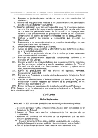 Código Número 577 Electoral para el Estado de Veracruz de Ignacio de la Llave, con señalamientos de
porciones normativas y artículos invalidados por la Suprema corte de Justicia de la Nación.
IV. Resolver los juicios de protección de los derechos político-electorales del
ciudadano;
V. Resolver las impugnaciones relativas a los procedimientos de participación
directa de los ciudadanos veracruzanos;
VI. Desechar, sobreseer, tener por no interpuestos o por no presentados cuando
proceda, los medios de impugnación incluyendo el juicio para la protección
de los derechos político-electorales del ciudadano y las impugnaciones
relativas a los procedimientos de participación directa de los ciudadanos
veracruzanos, los escritos de terceros interesados o de los coadyuvantes;
VII. Calificar y resolver las excusas y recusaciones que presenten los
Magistrados;
VIII. Encomendar a los secretarios o actuarios la realización de diligencias que
deban practicarse fuera del Tribunal;
IX. Determinar la fecha y hora de sus sesiones;
X. Aplicar las sanciones pecuniarias y administrativas que determine con base
en la normatividad aplicable;
XI. Expedir su reglamento interno y los acuerdos generales necesarios
para su adecuado funcionamiento;
XII. Resolver los procedimientos especiales sancionadores conforme a lo
dispuesto en este Código;
XIII. Conocer y resolver las irregularidades de que tenga conocimiento, cometidas
por los secretarios, actuarios y demás servidores públicos del Tribunal
Electoral, que afecten el buen funcionamiento del mismo, y aplicar, en su
caso, las sanciones procedentes;
XIV. Ejercer su presupuesto bajo los criterios de legalidad, honradez,
transparencia y austeridad;
XV. Entregar a su Presidente la cuenta pública documentada del ejercicio fiscal
del año anterior;
XVI. Atender las observaciones y recomendaciones que formule el Órgano de
Fiscalización Superior, respecto del ejercicio de su presupuesto, en los
términos que establezca la Ley;
XVII. Definir, con base en su presupuesto, la estructura orgánica del Tribunal; y
XVIII. Conocer de los demás asuntos que expresamente determinen la Constitución
local y las leyes del Estado.
CAPÍTULO III
De los Magistrados
Artículo 414. Son facultades y obligaciones de los magistrados las siguientes:
I. Concurrir, participar y votar, en las sesiones a las que sean convocados por el
Presidente del Tribunal;
II. Integrar el Pleno para resolver colegiadamente los asuntos de su
competencia;
III.Formular los proyectos de resolución de los expedientes que les sean
turnados para tal efecto;
IV. Exponer personalmente en sesión pública sus proyectos de resolución
señalando las consideraciones jurídicas y los preceptos en que se funden;
V. Discutir y votar los proyectos de resolución que sean sometidos a su
 