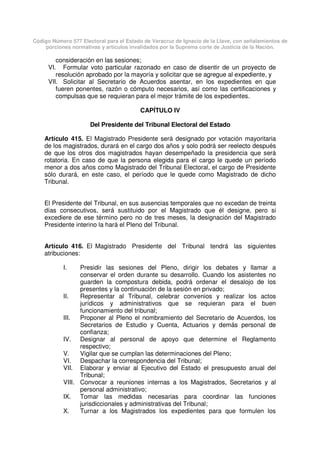 Código Número 577 Electoral para el Estado de Veracruz de Ignacio de la Llave, con señalamientos de
porciones normativas y artículos invalidados por la Suprema corte de Justicia de la Nación.
consideración en las sesiones;
VI. Formular voto particular razonado en caso de disentir de un proyecto de
resolución aprobado por la mayoría y solicitar que se agregue al expediente, y
VII. Solicitar al Secretario de Acuerdos asentar, en los expedientes en que
fueren ponentes, razón o cómputo necesarios, así como las certificaciones y
compulsas que se requieran para el mejor trámite de los expedientes.
CAPÍTULO IV
Del Presidente del Tribunal Electoral del Estado
Artículo 415. El Magistrado Presidente será designado por votación mayoritaria
de los magistrados, durará en el cargo dos años y solo podrá ser reelecto después
de que los otros dos magistrados hayan desempeñado la presidencia que será
rotatoria. En caso de que la persona elegida para el cargo le quede un período
menor a dos años como Magistrado del Tribunal Electoral, el cargo de Presidente
sólo durará, en este caso, el período que le quede como Magistrado de dicho
Tribunal.
El Presidente del Tribunal, en sus ausencias temporales que no excedan de treinta
días consecutivos, será sustituido por el Magistrado que él designe, pero si
excediere de ese término pero no de tres meses, la designación del Magistrado
Presidente interino la hará el Pleno del Tribunal.
Artículo 416. El Magistrado Presidente del Tribunal tendrá las siguientes
atribuciones:
I. Presidir las sesiones del Pleno, dirigir los debates y llamar a
conservar el orden durante su desarrollo. Cuando los asistentes no
guarden la compostura debida, podrá ordenar el desalojo de los
presentes y la continuación de la sesión en privado;
II. Representar al Tribunal, celebrar convenios y realizar los actos
jurídicos y administrativos que se requieran para el buen
funcionamiento del tribunal;
III. Proponer al Pleno el nombramiento del Secretario de Acuerdos, los
Secretarios de Estudio y Cuenta, Actuarios y demás personal de
confianza;
IV. Designar al personal de apoyo que determine el Reglamento
respectivo;
V. Vigilar que se cumplan las determinaciones del Pleno;
VI. Despachar la correspondencia del Tribunal;
VII. Elaborar y enviar al Ejecutivo del Estado el presupuesto anual del
Tribunal;
VIII. Convocar a reuniones internas a los Magistrados, Secretarios y al
personal administrativo;
IX. Tomar las medidas necesarias para coordinar las funciones
jurisdiccionales y administrativas del Tribunal;
X. Turnar a los Magistrados los expedientes para que formulen los
 
