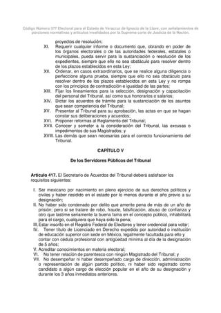Código Número 577 Electoral para el Estado de Veracruz de Ignacio de la Llave, con señalamientos de
porciones normativas y artículos invalidados por la Suprema corte de Justicia de la Nación.
proyectos de resolución;
XI. Requerir cualquier informe o documento que, obrando en poder de
los órganos electorales o de las autoridades federales, estatales o
municipales, pueda servir para la sustanciación o resolución de los
expedientes, siempre que ello no sea obstáculo para resolver dentro
de los plazos establecidos en esta Ley;
XII. Ordenar, en casos extraordinarios, que se realice alguna diligencia o
perfeccione alguna prueba, siempre que ello no sea obstáculo para
resolver dentro de los plazos establecidos en esta Ley y no rompa
con los principios de contradicción e igualdad de las partes;
XIII. Fijar los lineamientos para la selección, designación y capacitación
del personal del Tribunal, así como sus honorarios o salarios;
XIV. Dictar los acuerdos de trámite para la sustanciación de los asuntos
que sean competencia del Tribunal;
XV. Presentar al Tribunal para su aprobación, las actas en que se hagan
constar sus deliberaciones y acuerdos;
XVI. Proponer reformas al Reglamento del Tribunal;
XVII. Conocer y someter a la consideración del Tribunal, las excusas o
impedimentos de sus Magistrados; y
XVIII. Las demás que sean necesarias para el correcto funcionamiento del
Tribunal.
CAPÍTULO V
De los Servidores Públicos del Tribunal
Artículo 417. El Secretario de Acuerdos del Tribunal deberá satisfacer los
requisitos siguientes:
I. Ser mexicano por nacimiento en pleno ejercicio de sus derechos políticos y
civiles y haber residido en el estado por lo menos durante el año previo a su
designación;
II. No haber sido condenado por delito que amerite pena de más de un año de
prisión; pero si se tratare de robo, fraude, falsificación, abuso de confianza y
otro que lastime seriamente la buena fama en el concepto público, inhabilitará
para el cargo, cualquiera que haya sido la pena;
III.Estar inscrito en el Registro Federal de Electores y tener credencial para votar;
IV. Tener título de Licenciado en Derecho expedido por autoridad o institución
de educación superior con sede en México, legalmente facultada para ello y
contar con cédula profesional con antigüedad mínima al día de la designación
de 5 años;
V. Acreditar conocimientos en materia electoral;
VI. No tener relación de parentesco con ningún Magistrado del Tribunal; y
VII. No desempeñar ni haber desempeñado cargo de dirección, administración
o representación de algún partido político, ni haber sido registrado como
candidato a algún cargo de elección popular en el año de su designación y
durante los 3 años inmediatos anteriores.
 