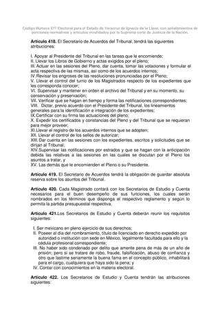 Código Número 577 Electoral para el Estado de Veracruz de Ignacio de la Llave, con señalamientos de
porciones normativas y artículos invalidados por la Suprema corte de Justicia de la Nación.
Artículo 418. El Secretario de Acuerdos del Tribunal, tendrá las siguientes
atribuciones:
I. Apoyar al Presidente del Tribunal en las tareas que le encomiende;
II. Llevar los Libros de Gobierno y actas exigidos por el pleno;
III. Actuar en las sesiones del Pleno, dar cuenta, tomar las votaciones y formular el
acta respectiva de las mismas, así como de los acuerdos internos;
IV.Revisar los engroses de las resoluciones pronunciadas por el Pleno;
V. Llevar el control del turno de los Magistrados respecto de los expedientes que
les corresponda conocer;
VI. Supervisar y mantener en orden el archivo del Tribunal y en su momento, su
conservación y preservación;
VII. Verificar que se hagan en tiempo y forma las notificaciones correspondientes;
VIII. Dictar, previo acuerdo con el Presidente del Tribunal, los lineamientos
generales para la identificación e integración de los expedientes;
IX.Certificar con su firma las actuaciones del pleno;
X. Expedir los certificados y constancias del Pleno y del Tribunal que se requieran
para mejor proveer;
XI.Llevar el registro de los acuerdos internos que se adopten;
XII. Llevar el control de los sellos de autorizar;
XIII.Dar cuenta en las sesiones con los expedientes, escritos y solicitudes que se
dirijan al Tribunal;
XIV.Supervisar las notificaciones por estrados y que se hagan con la anticipación
debida las relativas a las sesiones en las cuales se discutan por el Pleno los
asuntos a tratar, y
XV. Las demás que le encomienden el Pleno o su Presidente.
Artículo 419. El Secretario de Acuerdos tendrá la obligación de guardar absoluta
reserva sobre los asuntos del Tribunal.
Artículo 420. Cada Magistrado contará con los Secretarios de Estudio y Cuenta
necesarios para el buen desempeño de sus funciones, los cuales serán
nombrados en los términos que disponga el respectivo reglamento y según lo
permita la partida presupuestal respectiva.
Artículo 421.Los Secretarios de Estudio y Cuenta deberán reunir los requisitos
siguientes:
I. Ser mexicano en pleno ejercicio de sus derechos;
II. Poseer al día del nombramiento, título de licenciado en derecho expedido por
autoridad o institución con sede en México, legalmente facultada para ello y la
cédula profesional correspondiente;
III. No haber sido condenado por delito que amerite pena de más de un año de
prisión; pero si se tratare de robo, fraude, falsificación, abuso de confianza y
otro que lastime seriamente la buena fama en el concepto público, inhabilitará
para el cargo, cualquiera que haya sido la pena; y
IV. Contar con conocimientos en la materia electoral.
Artículo 422. Los Secretarios de Estudio y Cuenta tendrán las atribuciones
siguientes:
 
