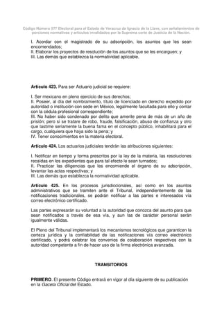 Código Número 577 Electoral para el Estado de Veracruz de Ignacio de la Llave, con señalamientos de
porciones normativas y artículos invalidados por la Suprema corte de Justicia de la Nación.
I. Acordar con el magistrado de su adscripción, los asuntos que les sean
encomendados;
II. Elaborar los proyectos de resolución de los asuntos que se les encarguen; y
III. Las demás que establezca la normatividad aplicable.
Artículo 423. Para ser Actuario judicial se requiere:
I. Ser mexicano en pleno ejercicio de sus derechos;
II. Poseer, al día del nombramiento, título de licenciado en derecho expedido por
autoridad o institución con sede en México, legalmente facultada para ello y contar
con la cédula profesional correspondiente;
III. No haber sido condenado por delito que amerite pena de más de un año de
prisión; pero si se tratare de robo, fraude, falsificación, abuso de confianza y otro
que lastime seriamente la buena fama en el concepto público, inhabilitará para el
cargo, cualquiera que haya sido la pena; y
IV. Tener conocimientos en la materia electoral.
Artículo 424. Los actuarios judiciales tendrán las atribuciones siguientes:
I. Notificar en tiempo y forma prescritos por la ley de la materia, las resoluciones
recaídas en los expedientes que para tal efecto le sean turnados;
II. Practicar las diligencias que les encomiende el órgano de su adscripción,
levantar las actas respectivas; y
III. Las demás que establezca la normatividad aplicable.
Artículo 425. En los procesos jurisdiccionales, así como en los asuntos
administrativos que se tramiten ante el Tribunal, independientemente de las
notificaciones tradicionales, se podrán notificar a las partes e interesados vía
correo electrónico certificado.
Las partes expresarán su voluntad a la autoridad que conozca del asunto para que
sean notificados a través de esa vía, y aun las de carácter personal serán
igualmente válidas.
El Pleno del Tribunal implementará los mecanismos tecnológicos que garanticen la
certeza jurídica y la confiabilidad de las notificaciones vía correo electrónico
certificado, y podrá celebrar los convenios de colaboración respectivos con la
autoridad competente a fin de hacer uso de la firma electrónica avanzada.
TRANSITORIOS
PRIMERO. El presente Código entrará en vigor al día siguiente de su publicación
en la Gaceta Oficial del Estado.
 
