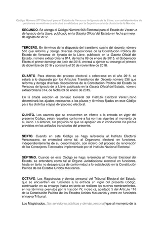 Código Número 577 Electoral para el Estado de Veracruz de Ignacio de la Llave, con señalamientos de
porciones normativas y artículos invalidados por la Suprema corte de Justicia de la Nación.
SEGUNDO. Se abroga el Código Número 568 Electoral para el Estado de Veracruz
de Ignacio de la Llave, publicado en la Gaceta Oficial del Estado en fecha primero
de agosto de 2012.
TERCERO. En términos de lo dispuesto del transitorio cuarto del decreto número
536 que reforma y deroga diversas disposiciones de la Constitución Política del
Estado de Veracruz de Ignacio de la Llave, publicado en la Gaceta Oficial del
Estado, número extraordinaria 014, de fecha 09 de enero de 2015, el Gobernador
Electo el primer domingo de junio de 2016, entrará a ejercer su encargo el primero
de diciembre de 2016 y concluirá el 30 de noviembre de 2018.
CUARTO. Para efectos del proceso electoral a celebrarse en el año 2018, se
estará a lo dispuesto por los Artículos Transitorios del Decreto número 536 que
reforma y deroga diversas disposiciones de la Constitución Política del Estado de
Veracruz de Ignacio de la Llave, publicado en la Gaceta Oficial del Estado, número
extraordinaria 014, de fecha 09 de enero de 2015.
En la citada elección el Consejo General del Instituto Electoral Veracruzano
determinará los ajustes necesarios a los plazos y términos fijados en este Código
para las distintas etapas del proceso electoral.
QUINTO. Los asuntos que se encuentren en trámite a la entrada en vigor del
presente Código, serán resueltos conforme a las normas vigentes al momento de
su inicio. Lo anterior, sin perjuicio de que se apliquen en lo conducente los plazos
previstos en los artículos transitorios del presente.
SEXTO. Cuando en este Código se haga referencia al Instituto Electoral
Veracruzano, se entenderá como tal, al Organismo electoral en funciones,
independientemente de su denominación, con motivo del proceso de renovación
de los Consejeros Electorales implementado por el Instituto Nacional Electoral.
SÉPTIMO. Cuando en este Código se haga referencia al Tribunal Electoral del
Estado, se entenderá como tal al Órgano Jurisdiccional electoral en funciones,
hasta en tanto no desaparezca de conformidad a lo establecido en la Constitución
Política de los Estados Unidos Mexicanos.
OCTAVO. Los Magistrados y demás personal del Tribunal Electoral del Estado,
que se encuentren en funciones a la entrada en vigor del presente Código,
continuarán en su encargo hasta en tanto se realicen los nuevos nombramientos,
en los términos previstos por la fracción IV, inciso c), apartado 5 del Artículo 116
de la Constitución Política de los Estados Unidos Mexicanos y entre en funciones
el nuevo Tribunal.
Los Magistrados, [los servidores públicos y demás personal] que al momento de la
 
