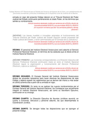 Código Número 577 Electoral para el Estado de Veracruz de Ignacio de la Llave, con señalamientos de
porciones normativas y artículos invalidados por la Suprema corte de Justicia de la Nación.
entrada en vigor del presente Código laboren en el Tribunal Electoral del Poder
Judicial del Estado continuarán perteneciendo al citado Poder, en los términos que
señale su nombramiento.
Artículo transitorio declarado inválido por sentencia de la SCJN a Acción de
Inconstitucionalidad 50/2015 y sus acumuladas 56/2015 y 58/2015
(En la porción normativa que dice “los servidores públicos y demás
personal”)
[NOVENO. Los bienes muebles e inmuebles asignados al funcionamiento del
Tribunal Electoral del Poder Judicial del Estado seguirán siendo propiedad del
Poder Judicial del Estado, y serán administrados por el Consejo de la Judicatura.]
Artículo transitorio declarado inválido por sentencia de la SCJN a Acción de
Inconstitucionalidad 50/2015 y sus acumuladas 56/2015 y 58/2015
DÉCIMO. El personal del Instituto Electoral Veracruzano será adscrito al Servicio
Profesional Nacional Electoral, en términos de los estatutos que al efecto emita el
Instituto Nacional Electoral.
[DÉCIMO PRIMERO. Las funciones correspondientes a la Dirección Ejecutiva del
Servicio Profesional Electoral continuarán hasta en tanto el Instituto Nacional
Electoral regule la organización y funcionamiento del Servicio Profesional
Electoral, y ejerza su rectoría.]
Artículo declarado inválido por sentencia de la SCJN a Acción de
Inconstitucionalidad 50/2015 y sus acumuladas 56/2015 y 58/2015
DÉCIMO SEGUNDO. El Consejo General del Instituto Electoral Veracruzano
dictará los acuerdos necesarios para hacer efectivas las disposiciones de este
Código y deberá expedir los reglamentos que se deriven del mismo a más tardar
en ciento ochenta días a partir de su entrada en vigor.
DÉCIMO TERCERO. En tanto no se realicen los nuevos nombramientos por el
Consejo General del Instituto Nacional Electoral, los Consejeros que actualmente
integran el Instituto Electoral Veracruzano, así como su Secretario Ejecutivo,
continuarán en su encargo.
DÉCIMO CUARTO. La Dirección Ejecutiva de Asuntos Jurídicos asumirá, en
cuanto a funciones, estructura y personal adscrito, las que desempeñaba la
Coordinación Jurídica.
DÉCIMO QUINTO. Se derogan todas las disposiciones que se opongan al
presente Código.
 