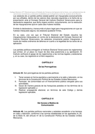 Código Número 577 Electoral para el Estado de Veracruz de Ignacio de la Llave, con señalamientos de
porciones normativas y artículos invalidados por la Suprema corte de Justicia de la Nación.
Los estatutos de un partido político estatal podrán ser impugnados exclusivamente
por sus afiliados, dentro de los catorce días naturales siguientes a la fecha de su
presentación ante el Consejo General del Instituto Electoral Veracruzano para la
declaratoria respectiva, que dicho órgano emitirá, conjuntamente, con la resolución
de las impugnaciones que en cada caso hubiera recibido.
Emitida la declaratoria y transcurrido el plazo legal para impugnaciones sin que se
hubiese interpuesto alguna, los estatutos quedarán firmes.
En su caso, una vez que el Tribunal Electoral del Estado resuelva las
impugnaciones interpuestas en contra de la declaratoria del Consejo General del
Instituto Electoral Veracruzano, los estatutos únicamente podrán impugnarse a
través de medios ordinarios de defensa en cuanto a la legalidad de los actos de su
aplicación.
Los partidos políticos entregarán al Instituto Electoral Veracruzano los reglamentos
que emitan, en un plazo no mayor de diez días posteriores a su aprobación. El
Instituto verificará el apego de los reglamentos a las normas legales y estatutarias
y, en su caso, los registrará en el libro respectivo.
CAPÍTULO V
De las Prerrogativas
Artículo 45. Son prerrogativas de los partidos políticos:
I. Tener acceso en forma equitativa y permanente a la radio y televisión, en los
términos de la Constitución Política de los Estados Unidos Mexicanos;
II. Participar, de conformidad con el financiamiento público otorgado para sus
actividades;
III. Gozar de manera gratuita de las franquicias postales en los términos de la
legislación aplicable; y
IV. Realizar propaganda electoral, en términos de este Código y demás
legislación aplicable.
CAPÍTULO VI
Del Acceso a Medios de
Comunicación
Artículo 46. Los partidos políticos nacionales y estatales accederán a los tiempos
en radio y televisión, conforme a las normas establecidas en los apartados A y B,
de la Base III, del artículo 41 de la Constitución Política de los Estados Unidos
Mexicanos.
 