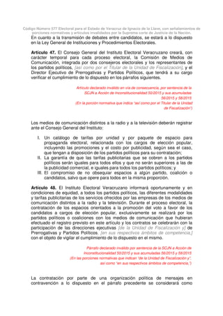 Código Número 577 Electoral para el Estado de Veracruz de Ignacio de la Llave, con señalamientos de
porciones normativas y artículos invalidados por la Suprema corte de Justicia de la Nación.
En cuanto a la transmisión de debates entre candidatos, se estará a lo dispuesto
en la Ley General de Instituciones y Procedimientos Electorales.
Artículo 47. El Consejo General del Instituto Electoral Veracruzano creará, con
carácter temporal para cada proceso electoral, la Comisión de Medios de
Comunicación, integrada por dos consejeros electorales y los representantes de
los partidos políticos, [así como por el Titular de la Unidad de Fiscalización], y el
Director Ejecutivo de Prerrogativas y Partidos Políticos, que tendrá a su cargo
verificar el cumplimiento de lo dispuesto en los párrafos siguientes.
Artículo declarado inválido en vía de consecuencia, por sentencia de la
SCJN a Acción de Inconstitucionalidad 50/2015 y sus acumuladas
56/2015 y 58/2015
(En la porción normativa que indica “así como por el Titular de la Unidad
de Fiscalización”)
Los medios de comunicación distintos a la radio y a la televisión deberán registrar
ante el Consejo General del Instituto:
I. Un catálogo de tarifas por unidad y por paquete de espacio para
propaganda electoral, relacionada con los cargos de elección popular,
incluyendo las promociones y el costo por publicidad, según sea el caso,
que tengan a disposición de los partidos políticos para su contratación;
II. La garantía de que las tarifas publicitarias que se cobren a los partidos
políticos serán iguales para todos ellos y que no serán superiores a las de
la publicidad comercial, e iguales para todos los partidos políticos; y
III. El compromiso de no obsequiar espacios a algún partido, coalición o
candidatos, salvo que opere para todos en la misma proporción.
Artículo 48. El Instituto Electoral Veracruzano informará oportunamente y en
condiciones de equidad, a todos los partidos políticos, las diferentes modalidades
y tarifas publicitarias de los servicios ofrecidos por las empresas de los medios de
comunicación distintos a la radio y la televisión. Durante el proceso electoral, la
contratación de los espacios orientados a la promoción del voto a favor de los
candidatos a cargos de elección popular, exclusivamente se realizará por los
partidos políticos o coaliciones con los medios de comunicación que hubieran
efectuado el registro previsto en este artículo y los contratos se celebrarán con la
participación de las direcciones ejecutivas [de la Unidad de Fiscalización y] de
Prerrogativas y Partidos Políticos, [en sus respectivos ámbitos de competencia,]
con el objeto de vigilar el cumplimiento de lo dispuesto en el mismo.
Párrafo declarado inválido por sentencia de la SCJN a Acción de
Inconstitucionalidad 50/2015 y sus acumuladas 56/2015 y 58/2015
(En las porciones normativas que indican “de la Unidad de Fiscalización y”,
así como “en sus respectivos ámbitos de competencia,”)
La contratación por parte de una organización política de mensajes en
contravención a lo dispuesto en el párrafo precedente se considerará como
 