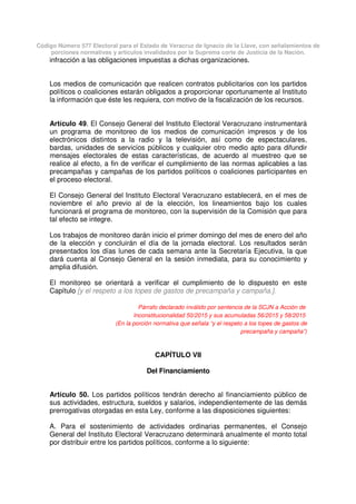Código Número 577 Electoral para el Estado de Veracruz de Ignacio de la Llave, con señalamientos de
porciones normativas y artículos invalidados por la Suprema corte de Justicia de la Nación.
infracción a las obligaciones impuestas a dichas organizaciones.
Los medios de comunicación que realicen contratos publicitarios con los partidos
políticos o coaliciones estarán obligados a proporcionar oportunamente al Instituto
la información que éste les requiera, con motivo de la fiscalización de los recursos.
Artículo 49. El Consejo General del Instituto Electoral Veracruzano instrumentará
un programa de monitoreo de los medios de comunicación impresos y de los
electrónicos distintos a la radio y la televisión, así como de espectaculares,
bardas, unidades de servicios públicos y cualquier otro medio apto para difundir
mensajes electorales de estas características, de acuerdo al muestreo que se
realice al efecto, a fin de verificar el cumplimiento de las normas aplicables a las
precampañas y campañas de los partidos políticos o coaliciones participantes en
el proceso electoral.
El Consejo General del Instituto Electoral Veracruzano establecerá, en el mes de
noviembre el año previo al de la elección, los lineamientos bajo los cuales
funcionará el programa de monitoreo, con la supervisión de la Comisión que para
tal efecto se integre.
Los trabajos de monitoreo darán inicio el primer domingo del mes de enero del año
de la elección y concluirán el día de la jornada electoral. Los resultados serán
presentados los días lunes de cada semana ante la Secretaría Ejecutiva, la que
dará cuenta al Consejo General en la sesión inmediata, para su conocimiento y
amplia difusión.
El monitoreo se orientará a verificar el cumplimiento de lo dispuesto en este
Capítulo [y el respeto a los topes de gastos de precampaña y campaña.].
Párrafo declarado inválido por sentencia de la SCJN a Acción de
Inconstitucionalidad 50/2015 y sus acumuladas 56/2015 y 58/2015
(En la porción normativa que señala “y el respeto a los topes de gastos de
precampaña y campaña”)
CAPÍTULO VII
Del Financiamiento
Artículo 50. Los partidos políticos tendrán derecho al financiamiento público de
sus actividades, estructura, sueldos y salarios, independientemente de las demás
prerrogativas otorgadas en esta Ley, conforme a las disposiciones siguientes:
A. Para el sostenimiento de actividades ordinarias permanentes, el Consejo
General del Instituto Electoral Veracruzano determinará anualmente el monto total
por distribuir entre los partidos políticos, conforme a lo siguiente:
 