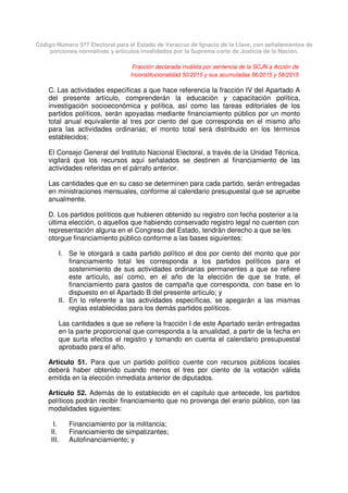 Código Número 577 Electoral para el Estado de Veracruz de Ignacio de la Llave, con señalamientos de
porciones normativas y artículos invalidados por la Suprema corte de Justicia de la Nación.
Fracción declarada inválida por sentencia de la SCJN a Acción de
Inconstitucionalidad 50/2015 y sus acumuladas 56/2015 y 58/2015
C. Las actividades específicas a que hace referencia la fracción IV del Apartado A
del presente artículo, comprenderán la educación y capacitación política,
investigación socioeconómica y política, así como las tareas editoriales de los
partidos políticos, serán apoyadas mediante financiamiento público por un monto
total anual equivalente al tres por ciento del que corresponda en el mismo año
para las actividades ordinarias; el monto total será distribuido en los términos
establecidos;
El Consejo General del Instituto Nacional Electoral, a través de la Unidad Técnica,
vigilará que los recursos aquí señalados se destinen al financiamiento de las
actividades referidas en el párrafo anterior.
Las cantidades que en su caso se determinen para cada partido, serán entregadas
en ministraciones mensuales, conforme al calendario presupuestal que se apruebe
anualmente.
D. Los partidos políticos que hubieren obtenido su registro con fecha posterior a la
última elección, o aquellos que habiendo conservado registro legal no cuenten con
representación alguna en el Congreso del Estado, tendrán derecho a que se les
otorgue financiamiento público conforme a las bases siguientes:
I. Se le otorgará a cada partido político el dos por ciento del monto que por
financiamiento total les corresponda a los partidos políticos para el
sostenimiento de sus actividades ordinarias permanentes a que se refiere
este artículo, así como, en el año de la elección de que se trate, el
financiamiento para gastos de campaña que corresponda, con base en lo
dispuesto en el Apartado B del presente artículo; y
II. En lo referente a las actividades específicas, se apegarán a las mismas
reglas establecidas para los demás partidos políticos.
Las cantidades a que se refiere la fracción I de este Apartado serán entregadas
en la parte proporcional que corresponda a la anualidad, a partir de la fecha en
que surta efectos el registro y tomando en cuenta el calendario presupuestal
aprobado para el año.
Artículo 51. Para que un partido político cuente con recursos públicos locales
deberá haber obtenido cuando menos el tres por ciento de la votación válida
emitida en la elección inmediata anterior de diputados.
Artículo 52. Además de lo establecido en el capítulo que antecede, los partidos
políticos podrán recibir financiamiento que no provenga del erario público, con las
modalidades siguientes:
I. Financiamiento por la militancia;
II. Financiamiento de simpatizantes;
III. Autofinanciamiento; y
 