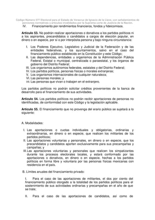 Código Número 577 Electoral para el Estado de Veracruz de Ignacio de la Llave, con señalamientos de
porciones normativas y artículos invalidados por la Suprema corte de Justicia de la Nación.
IV. Financiamiento por rendimientos financieros, fondos y fideicomisos.
Artículo 53. No podrán realizar aportaciones o donativos a los partidos políticos ni
a los aspirantes, precandidatos o candidatos a cargos de elección popular, en
dinero o en especie, por sí o por interpósita persona y bajo ninguna circunstancia:
I. Los Poderes Ejecutivo, Legislativo y Judicial de la Federación y de las
entidades federativas, y los ayuntamientos, salvo en el caso del
financiamiento público establecido en la Constitución y este Código;
II. Las dependencias, entidades u organismos de la Administración Pública
Federal, Estatal o municipal, centralizada o paraestatal, y los órganos de
gobierno del Distrito Federal;
III. Los organismos autónomos federales, estatales y del Distrito Federal;
IV. Los partidos políticos, personas físicas o morales extranjeras;
V. Los organismos internacionales de cualquier naturaleza;
VI. Las personas morales; y
VII. Las personas que vivan o trabajen en el extranjero.
Los partidos políticos no podrán solicitar créditos provenientes de la banca de
desarrollo para el financiamiento de sus actividades.
Artículo 54. Los partidos políticos no podrán recibir aportaciones de personas no
identificadas, de conformidad con este Código y la legislación aplicable.
Artículo 55. El financiamiento que no provenga del erario público se sujetará a lo
siguiente:
A. Modalidades:
I. Las aportaciones o cuotas individuales y obligatorias, ordinarias y
extraordinarias, en dinero o en especie, que realicen los militantes de los
partidos políticos;
II. Las aportaciones voluntarias y personales, en dinero o en especie, que los
precandidatos y candidatos aporten exclusivamente para sus precampañas y
campañas; y
III.Las aportaciones voluntarias y personales que realicen los simpatizantes
durante los procesos electorales locales, y estará conformado por las
aportaciones o donativos, en dinero o en especie, hechas a los partidos
políticos en forma libre y voluntaria por las personas físicas mexicanas con
residencia en el país.
B. Límites anuales del financiamiento privado:
I. Para el caso de las aportaciones de militantes, el dos por ciento del
financiamiento público otorgado a la totalidad de los partidos políticos para el
sostenimiento de sus actividades ordinarias y precampañas en el año de que
se trate;
II. Para el caso de las aportaciones de candidatos, así como de
 