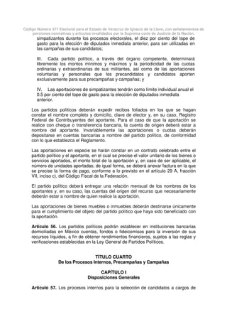Código Número 577 Electoral para el Estado de Veracruz de Ignacio de la Llave, con señalamientos de
porciones normativas y artículos invalidados por la Suprema corte de Justicia de la Nación.
simpatizantes durante los procesos electorales, el diez por ciento del tope de
gasto para la elección de diputados inmediata anterior, para ser utilizadas en
las campañas de sus candidatos;
III. Cada partido político, a través del órgano competente, determinará
libremente los montos mínimos y máximos y la periodicidad de las cuotas
ordinarias y extraordinarias de sus militantes, así como de las aportaciones
voluntarias y personales que los precandidatos y candidatos aporten
exclusivamente para sus precampañas y campañas; y
IV. Las aportaciones de simpatizantes tendrán como límite individual anual el
0.5 por ciento del tope de gasto para la elección de diputados inmediata
anterior.
Los partidos políticos deberán expedir recibos foliados en los que se hagan
constar el nombre completo y domicilio, clave de elector y, en su caso, Registro
Federal de Contribuyentes del aportante. Para el caso de que la aportación se
realice con cheque o transferencia bancaria, la cuenta de origen deberá estar a
nombre del aportante. Invariablemente las aportaciones o cuotas deberán
depositarse en cuentas bancarias a nombre del partido político, de conformidad
con lo que establezca el Reglamento.
Las aportaciones en especie se harán constar en un contrato celebrado entre el
partido político y el aportante, en el cual se precise el valor unitario de los bienes o
servicios aportados, el monto total de la aportación y, en caso de ser aplicable, el
número de unidades aportadas; de igual forma, se deberá anexar factura en la que
se precise la forma de pago, conforme a lo previsto en el artículo 29 A, fracción
VII, inciso c), del Código Fiscal de la Federación.
El partido político deberá entregar una relación mensual de los nombres de los
aportantes y, en su caso, las cuentas del origen del recurso que necesariamente
deberán estar a nombre de quien realice la aportación.
Las aportaciones de bienes muebles o inmuebles deberán destinarse únicamente
para el cumplimiento del objeto del partido político que haya sido beneficiado con
la aportación.
Artículo 56. Los partidos políticos podrán establecer en instituciones bancarias
domiciliadas en México cuentas, fondos o fideicomisos para la inversión de sus
recursos líquidos, a fin de obtener rendimientos financieros, sujetos a las reglas y
verificaciones establecidas en la Ley General de Partidos Políticos.
TÍTULO CUARTO
De los Procesos Internos, Precampañas y Campañas
CAPÍTULO I
Disposiciones Generales
Artículo 57. Los procesos internos para la selección de candidatos a cargos de
 