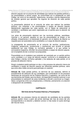 Código Número 577 Electoral para el Estado de Veracruz de Ignacio de la Llave, con señalamientos de
porciones normativas y artículos invalidados por la Suprema corte de Justicia de la Nación.
elección popular son el conjunto de actividades que realizan los partidos políticos y
los precandidatos a dichos cargos, de conformidad con lo establecido en este
Código, así como en los estatutos, reglamentos, acuerdos y demás disposiciones
de carácter general que aprueben los órganos de dirección de cada partido
político.
La precampaña electoral es el conjunto de actos que realizan los partidos
políticos, sus militantes y los precandidatos a cargos de elección popular
debidamente registrados por cada partido, con el objeto de seleccionar al
candidato o candidatos que serán registrados por el partido para la elección de
que se trate.
Los actos de precampaña electoral son las reuniones públicas, asambleas,
marchas y, en general, aquellos en que los precandidatos se dirigen a los
afiliados, simpatizantes o al electorado en general, con el objetivo de obtener su
respaldo para ser postulados como candidatos a un cargo de elección popular.
La propaganda de precampaña es el conjunto de escritos, publicaciones,
imágenes, grabaciones, proyecciones y expresiones que durante el periodo
establecido por este Código, la normativa aplicable, y el que señale la
convocatoria respectiva, difunden los precandidatos a cargos de elección popular,
con el propósito de dar a conocer sus propuestas.
Precandidato es el ciudadano que pretende ser postulado por un partido político
como candidato a un cargo de elección popular, conforme a lo establecido por
este Código y demás normativa aplicable, y los estatutos de cada partido, en el
proceso de selección interna.
Ningún ciudadano podrá participar en dos o más procesos de selección interna de
candidatos a cargos de elección popular por diferentes partidos políticos, salvo
que entre ellos medie convenio para participar en coalición.
Artículo 58. Cada partido político, en términos de sus estatutos, definirá el
procedimiento de selección de sus candidatos, que contenderán en los procesos
electorales de renovación de los Poderes Ejecutivo y Legislativo, así como de los
ayuntamientos del Estado; para tal efecto, corresponderá al partido autorizar a sus
precandidatos la realización de actos tendientes a difundir y promover su imagen,
ideas o programas entre sus simpatizantes y militantes, previamente a la elección
o designación de candidatos.
CAPÍTULO II
Del inicio de los Procesos Internos y Precampañas
Artículo 59. Los procesos internos de selección de candidatos de los partidos
políticos podrán iniciar a partir del primer domingo del mes de enero del año
correspondiente a la elección y deberán concluir a más tardar el cuarto domingo
del mes de marzo.
 
