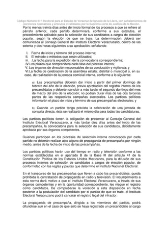Código Número 577 Electoral para el Estado de Veracruz de Ignacio de la Llave, con señalamientos de
porciones normativas y artículos invalidados por la Suprema corte de Justicia de la Nación.
Por lo menos treinta días antes del inicio formal de los procesos a que se refiere al
párrafo anterior, cada partido determinará, conforme a sus estatutos, el
procedimiento aplicable para la selección de sus candidatos a cargos de elección
popular, según la elección de que se trate. La determinación deberá ser
comunicada al Consejo General del Instituto Electoral Veracruzano, dentro de las
setenta y dos horas siguientes a su aprobación, señalando:
I. Fecha de inicio y término del proceso interno;
II. El método o métodos que serán utilizados;
III. .La fecha para la expedición de la convocatoria correspondiente;
IV.Los plazos que comprenderá cada fase del proceso interno;
V. Los órganos de dirección responsables de su conducción y vigilancia; y
VI.La fecha de celebración de la asamblea estatal, distrital o municipal o, en su
caso, de realización de la jornada comicial interna, conforme a lo siguiente:
a) Las precampañas deberán dar inicio a partir del primer domingo de
febrero del año de la elección, previa aprobación del registro interno de los
precandidatos y deberán concluir a más tardar el segundo domingo del mes
de marzo del año de la elección; no podrán durar más de las dos terceras
partes de las respectivas campañas electorales. Los partidos políticos
informarán el plazo de inicio y término de sus precampañas electorales; y
b) Cuando un partido tenga prevista la celebración de una jornada de
consulta directa, ésta se realizará el mismo día para todas las candidaturas.
Los partidos políticos tienen la obligación de presentar al Consejo General del
Instituto Electoral Veracruzano, a más tardar diez días antes del inicio de las
precampañas, la convocatoria para la selección de sus candidatos, debidamente
aprobada por sus órganos competentes.
Quienes participen en los procesos de selección interna convocados por cada
partido no deberán realizar acto alguno de propaganda de precampaña por ningún
medio, antes de la fecha de inicio de las precampañas.
Los partidos políticos harán uso del tiempo en radio y televisión conforme a las
normas establecidas en el apartado B de la Base III del artículo 41 de la
Constitución Política de los Estados Unidos Mexicanos, para la difusión de sus
procesos internos de selección de candidatos a cargos de elección popular, de
conformidad con las reglas y pautas que determine el Instituto Nacional Electoral.
En el transcurso de las precampañas que lleven a cabo los precandidatos, queda
prohibida la contratación de propaganda en radio y televisión. El incumplimiento a
esta norma dará motivo a que el Instituto Electoral Veracruzano, a través de sus
órganos competentes y en la oportunidad correspondiente, les niegue el registro
como candidatos. De comprobarse la violación a esta disposición en fecha
posterior a la postulación del candidato por el partido de que se trate, el Instituto
Electoral Veracruzano podrá cancelar el registro legal del infractor.
La propaganda de precampaña, dirigida a los miembros del partido, podrá
difundirse aun en el caso de que sólo se haya registrado un precandidato al cargo
 