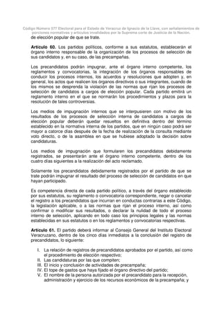Código Número 577 Electoral para el Estado de Veracruz de Ignacio de la Llave, con señalamientos de
porciones normativas y artículos invalidados por la Suprema corte de Justicia de la Nación.
de elección popular de que se trate.
Artículo 60. Los partidos políticos, conforme a sus estatutos, establecerán el
órgano interno responsable de la organización de los procesos de selección de
sus candidatos y, en su caso, de las precampañas.
Los precandidatos podrán impugnar, ante el órgano interno competente, los
reglamentos y convocatorias, la integración de los órganos responsables de
conducir los procesos internos, los acuerdos y resoluciones que adopten y, en
general, los actos que realicen los órganos directivos o sus integrantes, cuando de
los mismos se desprenda la violación de las normas que rijan los procesos de
selección de candidatos a cargos de elección popular. Cada partido emitirá un
reglamento interno en el que se normarán los procedimientos y plazos para la
resolución de tales controversias.
Los medios de impugnación internos que se interpusieren con motivo de los
resultados de los procesos de selección interna de candidatos a cargos de
elección popular deberán quedar resueltos en definitiva dentro del término
establecido en la normativa interna de los partidos, que en ningún caso podrá ser
mayor a catorce días después de la fecha de realización de la consulta mediante
voto directo, o de la asamblea en que se hubiese adoptado la decisión sobre
candidaturas.
Los medios de impugnación que formularen los precandidatos debidamente
registrados, se presentarán ante el órgano interno competente, dentro de los
cuatro días siguientes a la realización del acto reclamado.
Solamente los precandidatos debidamente registrados por el partido de que se
trate podrán impugnar el resultado del proceso de selección de candidatos en que
hayan participado.
Es competencia directa de cada partido político, a través del órgano establecido
por sus estatutos, su reglamento o convocatoria correspondiente, negar o cancelar
el registro a los precandidatos que incurran en conductas contrarias a este Código,
la legislación aplicable, o a las normas que rijan el proceso interno, así como
confirmar o modificar sus resultados, o declarar la nulidad de todo el proceso
interno de selección, aplicando en todo caso los principios legales y las normas
establecidas en sus estatutos o en los reglamentos y convocatorias respectivas.
Artículo 61. El partido deberá informar al Consejo General del Instituto Electoral
Veracruzano, dentro de los cinco días inmediatos a la conclusión del registro de
precandidatos, lo siguiente:
I. La relación de registros de precandidatos aprobados por el partido, así como
el procedimiento de elección respectivo;
II. Las candidaturas por las que compiten;
III. El inicio y conclusión de actividades de precampaña;
IV. El tope de gastos que haya fijado el órgano directivo del partido;
V. El nombre de la persona autorizada por el precandidato para la recepción,
administración y ejercicio de los recursos económicos de la precampaña; y
 