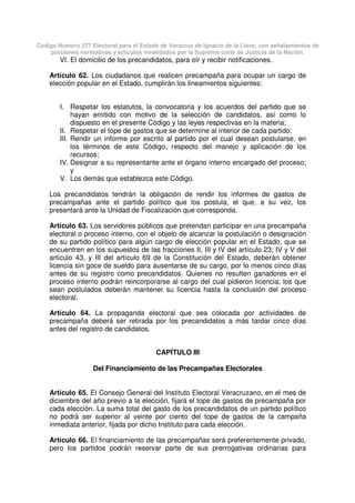 Código Número 577 Electoral para el Estado de Veracruz de Ignacio de la Llave, con señalamientos de
porciones normativas y artículos invalidados por la Suprema corte de Justicia de la Nación.
VI. El domicilio de los precandidatos, para oír y recibir notificaciones.
Artículo 62. Los ciudadanos que realicen precampaña para ocupar un cargo de
elección popular en el Estado, cumplirán los lineamientos siguientes:
I. Respetar los estatutos, la convocatoria y los acuerdos del partido que se
hayan emitido con motivo de la selección de candidatos, así como lo
dispuesto en el presente Código y las leyes respectivas en la materia;
II. Respetar el tope de gastos que se determine al interior de cada partido;
III. Rendir un informe por escrito al partido por el cual desean postularse, en
los términos de este Código, respecto del manejo y aplicación de los
recursos;
IV. Designar a su representante ante el órgano interno encargado del proceso;
y
V. Los demás que establezca este Código.
Los precandidatos tendrán la obligación de rendir los informes de gastos de
precampañas ante el partido político que los postula, el que, a su vez, los
presentará ante la Unidad de Fiscalización que corresponda.
Artículo 63. Los servidores públicos que pretendan participar en una precampaña
electoral o proceso interno, con el objeto de alcanzar la postulación o designación
de su partido político para algún cargo de elección popular en el Estado, que se
encuentren en los supuestos de las fracciones II, III y IV del artículo 23; IV y V del
artículo 43, y III del artículo 69 de la Constitución del Estado, deberán obtener
licencia sin goce de sueldo para ausentarse de su cargo, por lo menos cinco días
antes de su registro como precandidatos. Quienes no resulten ganadores en el
proceso interno podrán reincorporarse al cargo del cual pidieron licencia; los que
sean postulados deberán mantener su licencia hasta la conclusión del proceso
electoral.
Artículo 64. La propaganda electoral que sea colocada por actividades de
precampaña deberá ser retirada por los precandidatos a más tardar cinco días
antes del registro de candidatos.
CAPÍTULO III
Del Financiamiento de las Precampañas Electorales
Artículo 65. El Consejo General del Instituto Electoral Veracruzano, en el mes de
diciembre del año previo a la elección, fijará el tope de gastos de precampaña por
cada elección. La suma total del gasto de los precandidatos de un partido político
no podrá ser superior al veinte por ciento del tope de gastos de la campaña
inmediata anterior, fijada por dicho Instituto para cada elección.
Artículo 66. El financiamiento de las precampañas será preferentemente privado,
pero los partidos podrán reservar parte de sus prerrogativas ordinarias para
 