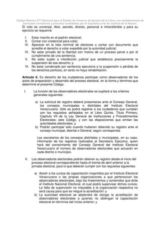 Código Número 577 Electoral para el Estado de Veracruz de Ignacio de la Llave, con señalamientos de
porciones normativas y artículos invalidados por la Suprema corte de Justicia de la Nación.
El voto es universal, libre, secreto, directo, personal e intransferible y para su
ejercicio se requerirá:
I. Estar inscrito en el padrón electoral;
II. Contar con credencial para votar;
III. Aparecer en la lista nominal de electores o contar con documento que
acredite el derecho a votar expedido por la autoridad judicial;
IV. No estar privado de la libertad con motivo de un proceso penal o por el
cumplimiento de una sentencia;
V. No estar sujeto a interdicción judicial que establezca precisamente la
suspensión de ese derecho; y
VI. No estar condenado por sentencia ejecutoria a la suspensión o pérdida de
los derechos políticos, en tanto no haya rehabilitación.
Artículo 6. Es derecho de los ciudadanos participar como observadores de los
actos de preparación y desarrollo del proceso electoral, en la forma y términos que
determine el presente Código.
I. La función de los observadores electorales se sujetará a los criterios
generales siguientes:
a) La solicitud de registro deberá presentarse ante el Consejo General,
los consejos municipales o distritales del Instituto Electoral
Veracruzano. Sólo se podrá registrar a los ciudadanos que cumplan
con los requisitos señalados en el Libro Quinto, Título Primero,
Capítulo VII de la Ley General de Instituciones y Procedimientos
Electorales; este Código, y con las disposiciones que emitan las
autoridades electorales; y
b) Podrán participar sólo cuando hubieren obtenido su registro ante el
consejo municipal, distrital o General, según corresponda.
Los secretarios de los consejos distritales o municipales, en su caso,
informarán de los registros realizados al Secretario Ejecutivo, quien
hará del conocimiento del Consejo General del Instituto Electoral
Veracruzano el número de observadores electorales que actuarán en
cada distrito o municipio.
II. Los observadores electorales podrán obtener su registro desde el inicio del
proceso electoral correspondiente hasta el treinta de abril anterior a la
jornada electoral, para lo que deberán cumplir con los requisitos siguientes:
a) Asistir a los cursos de capacitación impartidos por el Instituto Electoral
Veracruzano o las propias organizaciones a que pertenezcan los
observadores electorales, bajo los lineamientos y contenidos que dicte
el Instituto Nacional Electoral, el cual podrá supervisar dichos cursos.
La falta de supervisión no imputable a la organización respectiva no
será causa para que se niegue la acreditación; y
b) La autoridad electoral se abstendrá de otorgar la acreditación de
observadores electorales a quienes no obtengan la capacitación
electoral en términos del inciso anterior; y
 