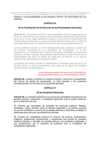 Código Número 577 Electoral para el Estado de Veracruz de Ignacio de la Llave, con señalamientos de
porciones normativas y artículos invalidados por la Suprema corte de Justicia de la Nación.
financiar a sus precandidatos en los procesos internos, de conformidad con sus
estatutos.
CAPÍTULO IV
De la Fiscalización de los Recursos de las Precampañas Electorales
[Artículo 67. Los partidos políticos y los precandidatos serán corresponsables de
rendir los informes sobre los recursos de que dispongan durante las precampañas,
así como su monto, origen, aplicación y destino, a la Comisión de Fiscalización del
Instituto Nacional Electoral, con copia al Instituto Electoral Veracruzano. El informe
que rindan llevará anexo la relación de los donantes a la precampaña electoral.
Los precandidatos llevarán un control detallado del origen, aplicación y destino de
los recursos financieros de sus actividades de precampaña, en el que
establecerán con claridad la lista nominal de donantes, cantidades y periodos de
aplicación de tales recursos. Éstos deberán administrarse a través de una cuenta
concentradora que abrirá el partido por cada tipo de elección, de la cual se
desprenderán subcuentas por cada precandidato.
Los gastos que efectúe durante la precampaña el candidato seleccionado en el
proceso interno, le serán contabilizados como parte de los gastos de campaña
para la elección correspondiente.]
Artículo declarado inválido por sentencia de la SCJN a Acción de
Inconstitucionalidad 50/2015 y sus acumuladas 56/2015 y 58/2015
Artículo 68. Cuando un partido no cumpla en tiempo y forma con la presentación
del informe de gastos de precampaña, se hará acreedor a las sanciones
correspondientes, en términos de la ley general aplicable.
CAPÍTULO V
De las Campañas Electorales
Artículo 69. La campaña electoral es el conjunto de actividades realizadas por los
partidos políticos, coaliciones y candidatos registrados ante el órgano electoral,
para la obtención del voto.
Se entiende por actividades de campaña las reuniones públicas, debates,
asambleas, visitas, marchas, actos de difusión, publicidad y, en general, aquellos
en que los candidatos o voceros de los partidos políticos y coaliciones se dirigen al
electorado para promover sus plataformas políticas.
Se entiende por propaganda electoral el conjunto de escritos, publicaciones,
imágenes, grabaciones, proyecciones y expresiones que durante la campaña
electoral producen y difunden los partidos políticos, los candidatos registrados y
sus simpatizantes, con el propósito de presentar ante la ciudadanía las
candidaturas registradas.
 