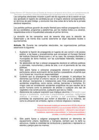Código Número 577 Electoral para el Estado de Veracruz de Ignacio de la Llave, con señalamientos de
porciones normativas y artículos invalidados por la Suprema corte de Justicia de la Nación.
Las campañas electorales iniciarán a partir del día siguiente al de la sesión en que
sea aprobado el registro de candidaturas por el órgano electoral correspondiente,
en términos de este Código, y concluirán tres días antes de la fecha de la jornada
electoral respectiva.
Los partidos políticos gozarán de amplia libertad para realizar propaganda a favor
de sus candidatos, programas y plataformas, por los medios lícitos a su alcance,
respetándose entre sí la publicidad colocada en primer término.
La duración de las campañas será de sesenta días para la elección de
Gobernador y de treinta días cuando solamente se elijan diputados locales o
ayuntamientos.
Artículo 70. Durante las campañas electorales, las organizaciones políticas
observarán lo siguiente:
I. Sujetarán la fijación de propaganda en lugares de uso común o de acceso
público, a las bases y procedimientos que convengan el Consejo General
del Instituto Electoral Veracruzano o, en su caso, los consejos distritales o
municipales de dicho Instituto, con las autoridades federales, estatales y
municipales;
II. Se abstendrán de fijar o colocar propaganda electoral en edificios públicos
o coloniales, monumentos y obras de arte, o en el pavimento de las vías
públicas;
III. Sólo podrá fijarse o colocarse propaganda electoral en propiedades
particulares, previa autorización de los dueños o poseedores; el partido que
no lo hiciere así, incurrirá en responsabilidad;
IV. Cuidarán que su propaganda no modifique el paisaje, ni perjudique los
elementos que forman el entorno natural; en consecuencia, se abstendrán
de efectuar inscripciones o instalaciones para fines propagandísticos en
accidentes orográficos, como cerros, colinas, barrancas o montañas. En
ningún caso se considerarán accidentes orográficos los que resulten de la
acción humana como la plantación de árboles o cualquier otro tipo de
vegetales o las construcciones, cualquiera que sea su índole;
V. Abstenerse de cualquier expresión que implique calumnia [difamación o que
denigre a ciudadanos, aspirantes o precandidatos, personas, instituciones
públicas o privadas, o a otros partidos y sus candidatos.] Quedan
prohibidas las expresiones que inciten al desorden y a la violencia, así
como la utilización de símbolos, signos o motivos religiosos o racistas;
Fracción declarada inválida por sentencia de la SCJN a Acción de
Inconstitucionalidad 50/2015 y sus acumuladas 56/2015 y 58/2015
(En las porciones normativas que refieren “, difamación o que denigre”,
“ciudadanos, aspirantes o precandidatos,” e “instituciones públicas o
privadas, o a otros partidos y sus candidatos”)
VI. Sólo podrá fijarse o colgarse propaganda electoral en elementos de
equipamiento urbano, bastidores y mamparas, siempre que no dañe su
estructura, impida la visibilidad de conductores y peatones o represente un
estorbo y peligro para los mismos;
 