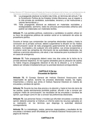 Código Número 577 Electoral para el Estado de Veracruz de Ignacio de la Llave, con señalamientos de
porciones normativas y artículos invalidados por la Suprema corte de Justicia de la Nación.
VII. La propaganda electoral no tendrá más límite, en términos del artículo 7 de
la Constitución Política de los Estados Unidos Mexicanos, que el respeto a
la vida privada de candidatos, autoridades, terceros y a las instituciones y
valores democráticos; y
VIII. Toda propaganda electoral se elaborará en materiales reciclables y
biodegradables; asimismo, todos los artículos promocionales utilitarios sólo
podrán ser elaborados con materiales textiles.
Artículo 71. Los partidos políticos, coaliciones y candidatos no podrán utilizar en
su favor los programas públicos de carácter social en la realización de actos de
proselitismo político.
Durante el tiempo que comprendan las campañas electorales locales y hasta la
conclusión de la jornada comicial, deberá suspenderse la difusión en los medios
de comunicación social de toda propaganda gubernamental de las autoridades
estatales, municipales y de cualquier otro ente público. Las únicas excepciones a
lo anterior serán las campañas de información de las autoridades electorales, las
relativas a servicios educativos y de salud, o las necesarias para la protección civil
en casos de emergencia.
Artículo 72. Toda propaganda deberá cesar tres días antes de la fecha de la
jornada electoral respectiva. En los lugares señalados para la ubicación de casillas
no habrá ninguna propaganda electoral el día de la elección y, si la hubiere,
deberá ser retirada inmediatamente por la autoridad electoral correspondiente.
CAPÍTULO VI De las
Encuestas de Opinión
Artículo 73. El Consejo General del Instituto Electoral Veracruzano será
responsable de aplicar, durante los procesos electorales locales, las reglas,
lineamientos y criterios que emita el Instituto Nacional Electoral en materia de
encuestas y sondeos de opinión.
Artículo 74. Durante los tres días previos a la elección y hasta la hora de cierre de
las casillas, queda estrictamente prohibido publicar, difundir o dar a conocer por
cualquier medio de comunicación, los resultados de las encuestas o sondeos de
opinión, que tengan como fin dar a conocer las preferencias electorales.
Artículo 75. Las personas físicas o morales que difundan encuestas o sondeos de
opinión deberán presentar al Instituto un informe sobre los recursos aplicados en
su realización, en los términos que disponga la autoridad electoral
correspondiente.
Artículo 76. La metodología, costos, personas responsables y resultados de las
encuestas o sondeos serán difundidas por el Instituto Electoral Veracruzano en su
página de Internet.
CAPÍTULO VII
 