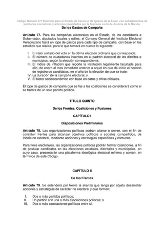 Código Número 577 Electoral para el Estado de Veracruz de Ignacio de la Llave, con señalamientos de
porciones normativas y artículos invalidados por la Suprema corte de Justicia de la Nación.
De los Gastos de Campaña
Artículo 77. Para las campañas electorales en el Estado, de los candidatos a
Gobernador, diputados locales y ediles, el Consejo General del Instituto Electoral
Veracruzano fijará un tope de gastos para cada tipo de campaña, con base en los
estudios que realice, para lo que tomará en cuenta lo siguiente:
I. El valor unitario del voto en la última elección ordinaria que corresponda;
II. El número de ciudadanos inscritos en el padrón electoral de los distritos o
municipios, según la elección correspondiente;
III. El índice de inflación que reporte la institución legalmente facultada para
ello, de enero al mes inmediato anterior a aquel en que dé inicio el periodo
de registro de candidatos, en el año de la elección de que se trate;
IV. La duración de la campaña electoral; y
V. El factor socioeconómico con base en datos y cifras oficiales.
El tope de gastos de campaña que se fije a las coaliciones se considerará como si
se tratara de un solo partido político.
TÍTULO QUINTO
De los Frentes, Coaliciones y Fusiones
CAPÍTULO I
Disposiciones Preliminares
Artículo 78. Las organizaciones políticas podrán aliarse o unirse, con el fin de
constituir frentes para alcanzar objetivos políticos y sociales compartidos, de
índole no electoral, mediante acciones y estrategias específicas y comunes.
Para fines electorales, las organizaciones políticas podrán formar coaliciones, a fin
de postular candidatos en las elecciones estatales, distritales y municipales, en
cuyo caso, presentarán una plataforma ideológica electoral mínima y común, en
términos de este Código.
CAPÍTULO II
De los Frentes
Artículo 79. Se entenderá por frente la alianza que tenga por objeto desarrollar
acciones y estrategias de carácter no electoral y que formen:
I. Dos o más partidos políticos;
II. Un partido con una o más asociaciones políticas; o
III. Dos o más asociaciones políticas entre sí.
 