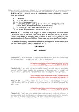 Código Número 577 Electoral para el Estado de Veracruz de Ignacio de la Llave, con señalamientos de
porciones normativas y artículos invalidados por la Suprema corte de Justicia de la Nación.
Artículo 80. Para constituir un frente, deberá celebrarse un convenio por escrito,
en el que constará:
I. La duración;
II. Las causas que lo motiven;
III. Los propósitos que persiguen;
IV. La forma en que convengan ejercer en común sus prerrogativas, si las
tuvieren, dentro de los señalamientos de este Código;
V. Las firmas autógrafas de los directivos autorizados; y
VI. Las causas de terminación o recisión en su caso.
Artículo 81. El convenio para integrar un frente se registrará ante el Consejo
General del Instituto Electoral Veracruzano, el cual resolverá, dentro del término
de diez días hábiles, si cumple con los requisitos legales, y en su caso dispondrá
su publicación en la Gaceta Oficial del Estado, para que surta sus efectos legales.
Los partidos políticos y asociaciones políticas que integren un frente, conservarán
su personalidad jurídica, registro e identidad propia.
CAPÍTULO III
De las Coaliciones
[Artículo 82. Las coaliciones se regirán por lo dispuesto en la Ley General de
Partidos Políticos y lo preceptuado en los artículos siguientes.]
Artículo declarado inválido por sentencia de la SCJN a Acción de
Inconstitucionalidad 50/2015 y sus acumuladas 56/2015 y 58/2015
[Artículo 83. En todos los casos de coalición, cada uno de los partidos coaligados
deberá registrar listas propias de candidatos a diputados por el principio de
representación proporcional y de candidatos a regidores por el mismo principio.]
Artículo declarado inválido por sentencia de la SCJN a Acción de
Inconstitucionalidad 50/2015 y sus acumuladas 56/2015 y 58/2015
[Artículo 84. Los partidos políticos por ningún motivo podrán participar en más de
una coalición, aun en el caso de que concurran en un mismo proceso dos
elecciones.]
Artículo declarado inválido por sentencia de la SCJN a Acción de
Inconstitucionalidad 50/2015 y sus acumuladas 56/2015 y 58/2015
[Artículo 85. En el caso de coalición, independientemente de la elección para la
que se realice, cada partido conservará su propia representación en los consejos
del Instituto Electoral Veracruzano y ante las mesas directivas de casilla.]
 
