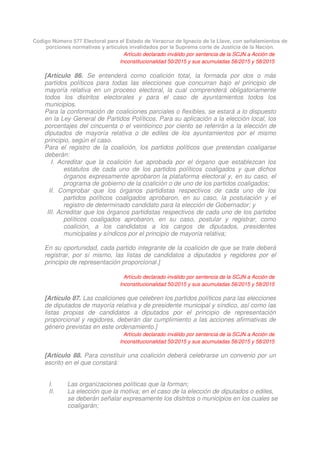 Código Número 577 Electoral para el Estado de Veracruz de Ignacio de la Llave, con señalamientos de
porciones normativas y artículos invalidados por la Suprema corte de Justicia de la Nación.
Artículo declarado inválido por sentencia de la SCJN a Acción de
Inconstitucionalidad 50/2015 y sus acumuladas 56/2015 y 58/2015
[Artículo 86. Se entenderá como coalición total, la formada por dos o más
partidos políticos para todas las elecciones que concurran bajo el principio de
mayoría relativa en un proceso electoral, la cual comprenderá obligatoriamente
todos los distritos electorales y para el caso de ayuntamientos todos los
municipios.
Para la conformación de coaliciones parciales o flexibles, se estará a lo dispuesto
en la Ley General de Partidos Políticos. Para su aplicación a la elección local, los
porcentajes del cincuenta o el veinticinco por ciento se referirán a la elección de
diputados de mayoría relativa o de ediles de los ayuntamientos por el mismo
principio, según el caso.
Para el registro de la coalición, los partidos políticos que pretendan coaligarse
deberán:
I. Acreditar que la coalición fue aprobada por el órgano que establezcan los
estatutos de cada uno de los partidos políticos coaligados y que dichos
órganos expresamente aprobaron la plataforma electoral y, en su caso, el
programa de gobierno de la coalición o de uno de los partidos coaligados;
II. Comprobar que los órganos partidistas respectivos de cada uno de los
partidos políticos coaligados aprobaron, en su caso, la postulación y el
registro de determinado candidato para la elección de Gobernador; y
III. Acreditar que los órganos partidistas respectivos de cada uno de los partidos
políticos coaligados aprobaron, en su caso, postular y registrar, como
coalición, a los candidatos a los cargos de diputados, presidentes
municipales y síndicos por el principio de mayoría relativa;
En su oportunidad, cada partido integrante de la coalición de que se trate deberá
registrar, por sí mismo, las listas de candidatos a diputados y regidores por el
principio de representación proporcional.]
Artículo declarado inválido por sentencia de la SCJN a Acción de
Inconstitucionalidad 50/2015 y sus acumuladas 56/2015 y 58/2015
[Artículo 87. Las coaliciones que celebren los partidos políticos para las elecciones
de diputados de mayoría relativa y de presidente municipal y síndico, así como las
listas propias de candidatos a diputados por el principio de representación
proporcional y regidores, deberán dar cumplimiento a las acciones afirmativas de
género previstas en este ordenamiento.]
Artículo declarado inválido por sentencia de la SCJN a Acción de
Inconstitucionalidad 50/2015 y sus acumuladas 56/2015 y 58/2015
[Artículo 88. Para constituir una coalición deberá celebrarse un convenio por un
escrito en el que constará:
I. Las organizaciones políticas que la forman;
II. La elección que la motiva; en el caso de la elección de diputados o ediles,
se deberán señalar expresamente los distritos o municipios en los cuales se
coaligarán;
 