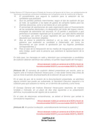 Código Número 577 Electoral para el Estado de Veracruz de Ignacio de la Llave, con señalamientos de
porciones normativas y artículos invalidados por la Suprema corte de Justicia de la Nación.
III. El procedimiento que seguirá la coalición para la selección de los
candidatos que postulará;
IV. Que los partidos políticos intervinientes, según el tipo de coalición de que
se trate, se sujetarán a los topes de gastos de campaña fijados para las
distintas elecciones, como si se tratara de un solo partido;
V. El porcentaje de aportaciones de cada organización para el financiamiento
de las campañas electorales y la designación del titular del órgano interno,
encargado de administrar los recursos; VI. El partido o asociación a que
pertenece el candidato registrado por la coalición, por cada distrito electoral
o municipio; así como el grupo legislativo del que formarán parte los
diputados que resultaren elegidos;
VI. Que se anexa la plataforma electoral y, en su caso, el programa de
gobierno que sostendrá su candidato a Gobernador, así como los
documentos en que conste la aprobación por los órganos partidistas
correspondientes; y
VII. Para el caso de la interposición de los medios de impugnación previstos en
este Código, quién será la persona que ostentará la representación de la
coalición.
En todo caso, los mensajes en radio y televisión que correspondan a candidatos
de coalición deberán identificar esa calidad y el partido responsable del mensaje.]
Artículo declarado inválido por sentencia de la SCJN a Acción de
Inconstitucionalidad 50/2015 y sus acumuladas 56/2015 y 58/2015
[Artículo 89. El convenio de coalición deberá presentarse por escrito, para su
registro ante el Instituto Electoral Veracruzano, a más tardar treinta días antes de
que se inicie el periodo de precampaña de la elección de que se trate.
En el caso de que, de la revisión de la documentación presentada, se advirtiere
alguna omisión que pueda ser subsanada, el Secretario Ejecutivo requerirá a la
coalición para que subsane la misma, en un término de cuarenta y ocho horas.
El Consejo General del Instituto Electoral Veracruzano resolverá, de manera
fundada y motivada, en un plazo de diez días siguientes a su presentación
definitiva, la procedencia del registro de la coalición.
En el caso de elecciones extraordinarias, se estará al término que señale la
convocatoria respectiva.]
Artículo declarado inválido por sentencia de la SCJN a Acción de
Inconstitucionalidad 50/2015 y sus acumuladas 56/2015 y 58/2015
[Artículo 90. Al concluir la elección, automáticamente terminará la coalición.]
Artículo declarado inválido por sentencia de la SCJN a Acción de
Inconstitucionalidad 50/2015 y sus acumuladas 56/2015 y 58/2015
CAPÍTULO IV
De las Fusiones
 