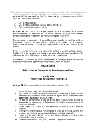 Código Número 577 Electoral para el Estado de Veracruz de Ignacio de la Llave, con señalamientos de
porciones normativas y artículos invalidados por la Suprema corte de Justicia de la Nación.
Artículo 91. Se entenderá por fusión la incorporación permanente para constituir
un nuevo partido, que realicen:
I. Dos o más partidos;
II. Una o más asociaciones políticas con un partido; o
III. Dos o más asociaciones políticas.
Artículo 92. La fusión tendrá por objeto, en los términos del convenio
correspondiente, la formación de un nuevo partido, en cuyo caso deberá
solicitarse al órgano competente del Instituto el registro respectivo.
En todo caso, el convenio podrá establecer que uno de los partidos políticos
fusionados conserve su personalidad jurídica y la validez de su registro,
acordándose la disolución de la otra organización política que participe en la
fusión.
Para que pueda fusionarse una asociación política o partido político, deberá
liquidar todos los pasivos que tenga y no tener observaciones pendientes de
subsanar por parte de los órganos de fiscalización competentes.
Artículo 93. El convenio de fusión aprobado por el Consejo General del Instituto
Electoral Veracruzano, se publicará en la Gaceta Oficial del Estado.
TÍTULO SEXTO
De la Pérdida del Registro de las Organizaciones políticas
CAPÍTULO I
De la Pérdida de Registro de los Partidos
Artículo 94. Son causa de pérdida de registro de un partido político:
I. No participar en un proceso electoral ordinario;
II. No obtener en la elección ordinaria inmediata anterior, por lo menos, el tres
por ciento de la votación válida emitida en alguna de las elecciones para
gobernador, diputados y ayuntamientos;
III. No obtener por lo menos el tres por ciento de la votación válida emitida en
alguna de las elecciones de Gobernador, diputados y ayuntamientos, si
participa coaligado;
IV. Haber dejado de cumplir con los requisitos necesarios para obtener el
registro;
V. Incumplir de manera grave y sistemática, a juicio del Consejo General del
Instituto, las obligaciones que le señala la normatividad electoral;
VI. Haber sido declarado disuelto por acuerdo de sus miembros, conforme a lo
que establezcan sus estatutos; y
VII. Haberse fusionado con otro partido político como partido fusionado.
 