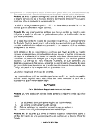 Código Número 577 Electoral para el Estado de Veracruz de Ignacio de la Llave, con señalamientos de
porciones normativas y artículos invalidados por la Suprema corte de Justicia de la Nación.
Artículo 95. Para la pérdida del registro a que se refiere el artículo que antecede,
el órgano competente es el Consejo General del Instituto Electoral Veracruzano
emitirá de oficio la declaratoria correspondiente.
La pérdida del registro de un partido político no tiene efectos en relación con los
triunfos que sus candidatos hayan obtenido.
Artículo 96. Las organizaciones políticas que hayan perdido su registro están
obligadas a rendir los informes de gastos de campañas de la última elección en
que hayan participado.
En el caso de pérdida del registro de organizaciones políticas, el Consejo General
del Instituto Electoral Veracruzano instrumentará un procedimiento de liquidación
contable y administrativa del patrimonio adquirido con recursos públicos estatales
entregados a las mismas.
Será obligación de las organizaciones políticas que hayan perdido su registro
nombrar un representante como liquidador de sus bienes, el cual se encargará de
reintegrar al erario estatal los bienes de cualquier naturaleza y los remanentes que
conformen su patrimonio, siempre que lo hayan adquirido con recursos públicos
estatales. La entrega se hará mediante inventario, el cual contendrá una
descripción precisa de los bienes, anexando los comprobantes fiscales. En caso
de incumplimiento de lo anterior, se procederá en términos de lo que señala este
Código, sin perjuicio de la responsabilidad que corresponda.
Lo anterior no aplicará en el caso de fusiones.
Las organizaciones políticas estatales que hayan perdido su registro no podrán
solicitar nuevo registro hasta trascurridos tres años, contados a partir de la
publicación a que se refiere este Código.
CAPÍTULO II
De la Pérdida de Registro de las Asociaciones
Artículo 97. Una asociación política estatal perderá su registro en los siguientes
casos:
I. Se acuerde su disolución por la mayoría de sus miembros;
II. Se fusione con otra organización política;
III. Deje de satisfacer los requisitos necesarios para su registro; o
IV. Incumpla las obligaciones que establece este Código.
Artículo 98. El acuerdo que emita el Instituto Electoral Veracruzano sobre la
pérdida del registro de una asociación política se publicará en la Gaceta Oficial del
Estado.
LIBRO TERCERO
 