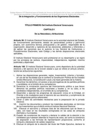 Código Número 577 Electoral para el Estado de Veracruz de Ignacio de la Llave, con señalamientos de
porciones normativas y artículos invalidados por la Suprema corte de Justicia de la Nación.
De la Integración y Funcionamiento de los Organismos Electorales
TÍTULO PRIMERO Del Instituto Electoral Veracruzano
CAPÍTULO I
De su Naturaleza y Atribuciones
Artículo 99. El Instituto Electoral Veracruzano es la autoridad electoral del Estado,
de funcionamiento permanente, dotado de personalidad jurídica y patrimonio
propios, con autonomía técnica, presupuestal y de gestión, responsable de la
organización, desarrollo y vigilancia de las elecciones, plebiscitos y referendos y
de aplicar las sanciones que le autoriza la Ley General de Instituciones y
Procedimientos Electorales, este Código y las demás disposiciones electorales
aplicables,
El Instituto Electoral Veracruzano será profesional en su desempeño y se regirá
por los principios de certeza, imparcialidad, independencia, legalidad, máxima
publicidad y objetividad.
Artículo 100. El Instituto Electoral Veracruzano, como depositario de la autoridad
electoral y del ejercicio de la función estatal a que se refiere el artículo anterior,
tendrá las atribuciones siguientes:
I. Aplicar las disposiciones generales, reglas, lineamientos, criterios y formatos,
en uso de las facultades que le confiere la Constitución Política de los Estados
Unidos Mexicanos, la Constitución Local y las leyes generales de la materia;
II. Garantizar los derechos y el acceso a las prerrogativas de los partidos políticos
y candidatos, en el ámbito de su competencia;
III. Garantizar la ministración oportuna del financiamiento público a que tienen
derechos los partidos políticos nacionales y locales y, en su caso, a los
candidatos independientes, en el ámbito de su competencia;
IV. Desarrollar y ejecutar los programas de educación cívica en la Entidad, en
Orientar a los ciudadanos para el ejercicio de sus derechos y cumplimiento de
sus obligaciones político-electorales;
V. Llevar a cabo las actividades necesarias para la preparación de la jornada
electoral;
VII. Imprimir los documentos y producir los materiales electorales, en términos
de los lineamientos que al efecto emita el Instituto Nacional Electoral;
VIII. Efectuar el escrutinio y cómputo total de las elecciones que se lleven a
cabo, con base en los resultados consignados en las actas de cómputos
distritales y municipales;
IX. Expedir las constancias de mayoría y declarar la validez de la elección a los
candidatos que hubiesen obtenido la mayoría de votos, así como la constancia
de asignación a las fórmulas de representación proporcional, conforme al
cómputo y declaración de validez respectiva;
X. Efectuar el cómputo de la elección del titular del Poder Ejecutivo, declarar la
 