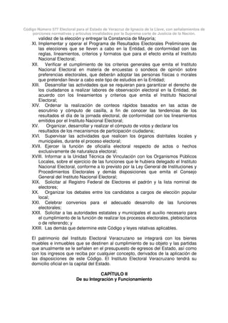Código Número 577 Electoral para el Estado de Veracruz de Ignacio de la Llave, con señalamientos de
porciones normativas y artículos invalidados por la Suprema corte de Justicia de la Nación.
validez de la elección y entregar la Constancia de Mayoría;
XI. Implementar y operar el Programa de Resultados Electorales Preliminares de
las elecciones que se lleven a cabo en la Entidad, de conformidad con las
reglas, lineamientos, criterios y formatos que para el efecto emita el Instituto
Nacional Electoral;
XII. Verificar el cumplimiento de los criterios generales que emita el Instituto
Nacional Electoral en materia de encuestas o sondeos de opinión sobre
preferencias electorales, que deberán adoptar las personas físicas o morales
que pretendan llevar a cabo este tipo de estudios en la Entidad;
XIII. Desarrollar las actividades que se requieran para garantizar el derecho de
los ciudadanos a realizar labores de observación electoral en la Entidad, de
acuerdo con los lineamientos y criterios que emita el Instituto Nacional
Electoral;
XIV. Ordenar la realización de conteos rápidos basados en las actas de
escrutinio y cómputo de casilla, a fin de conocer las tendencias de los
resultados el día de la jornada electoral, de conformidad con los lineamientos
emitidos por el Instituto Nacional Electoral;
XV. Organizar, desarrollar y realizar el cómputo de votos y declarar los
resultados de los mecanismos de participación ciudadana;
XVI. Supervisar las actividades que realicen los órganos distritales locales y
municipales, durante el proceso electoral;
XVII. Ejercer la función de oficialía electoral respecto de actos o hechos
exclusivamente de naturaleza electoral;
XVIII. Informar a la Unidad Técnica de Vinculación con los Organismos Públicos
Locales, sobre el ejercicio de las funciones que le hubiera delegado el Instituto
Nacional Electoral, conforme a lo previsto por la Ley General de Instituciones y
Procedimientos Electorales y demás disposiciones que emita el Consejo
General del Instituto Nacional Electoral;
XIX. Solicitar al Registro Federal de Electores el padrón y la lista nominal de
electores;
XX. Organizar los debates entre los candidatos a cargos de elección popular
local;
XXI. Celebrar convenios para el adecuado desarrollo de las funciones
electorales;
XXII. Solicitar a las autoridades estatales y municipales el auxilio necesario para
el cumplimiento de la función de realizar los procesos electorales, plebiscitarios
o de referendo; y
XXIII. Las demás que determine este Código y leyes relativas aplicables.
El patrimonio del Instituto Electoral Veracruzano se integrará con los bienes
muebles e inmuebles que se destinen al cumplimiento de su objeto y las partidas
que anualmente se le señalen en el presupuesto de egresos del Estado, así como
con los ingresos que reciba por cualquier concepto, derivados de la aplicación de
las disposiciones de este Código. El Instituto Electoral Veracruzano tendrá su
domicilio oficial en la capital del Estado.
CAPÍTULO II
De su Integración y Funcionamiento
 