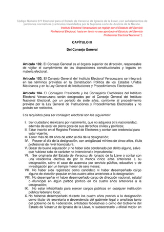 Código Número 577 Electoral para el Estado de Veracruz de Ignacio de la Llave, con señalamientos de
porciones normativas y artículos invalidados por la Suprema corte de Justicia de la Nación.
Instituto Electoral Veracruzano se regirán por el Estatuto del Servicio
Profesional Electoral, hasta en tanto no sea aprobado el Estatuto del Servicio
Profesional Electoral Nacional.”).
CAPÍTULO III
Del Consejo General
Artículo 102. El Consejo General es el órgano superior de dirección, responsable
de vigilar el cumplimiento de las disposiciones constitucionales y legales en
materia electoral.
Artículo 103. El Consejo General del Instituto Electoral Veracruzano se integrará
en los términos previstos en la Constitución Política de los Estados Unidos
Mexicanos y en la Ley General de Instituciones y Procedimientos Electorales.
Artículo 104. El Consejero Presidente y los Consejeros Electorales del Instituto
Electoral Veracruzano serán designados por el Consejo General del Instituto
Nacional Electoral, por un periodo de siete años, conforme al procedimiento
previsto por la Ley General de Instituciones y Procedimientos Electorales y no
podrán ser reelectos.
Los requisitos para ser consejero electoral son los siguientes:
I. Ser ciudadano mexicano por nacimiento, que no adquiera otra nacionalidad,
además de estar en pleno goce de sus derechos civiles y políticos;
II. Estar inscrito en el Registro Federal de Electores y contar con credencial para
votar vigente;
III.Tener más de 30 años de edad al día de la designación;
IV. Poseer al día de la designación, con antigüedad mínima de cinco años, título
profesional de nivel licenciatura;
V. Gozar de buena reputación y no haber sido condenado por delito alguno, salvo
que hubiese sido de carácter no intencional o imprudencial;
VI. Ser originario del Estado de Veracruz de Ignacio de la Llave o contar con
una residencia efectiva de por lo menos cinco años anteriores a su
designación, salvo el caso de ausencia por servicio público, educativo o de
investigación por un tiempo menor de seis meses;
VII. No haber sido registrado como candidato ni haber desempeñado cargo
alguno de elección popular en los cuatro años anteriores a la designación;
VIII. No desempeñar ni haber desempeñado cargo de dirección nacional, estatal
o municipal en algún partido político en los cuatro años anteriores a la
designación;
IX. No estar inhabilitado para ejercer cargos públicos en cualquier institución
pública federal o local;
X. No haberse desempeñado durante los cuatro años previos a la designación
como titular de secretaría o dependencia del gabinete legal o ampliado tanto
del gobierno de la Federación, entidades federativas o como del Gobierno del
Estado de Veracruz de Ignacio de la Llave, ni subsecretario u oficial mayor en
 