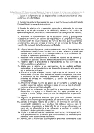 Código Número 577 Electoral para el Estado de Veracruz de Ignacio de la Llave, con señalamientos de
porciones normativas y artículos invalidados por la Suprema corte de Justicia de la Nación.
I. Vigilar el cumplimiento de las disposiciones constitucionales relativas y las
contenidas en este Código;
II. Expedir los reglamentos necesarios para el buen funcionamiento del Instituto
Electoral Veracruzano y de sus órganos;
III.Atender lo relativo a la preparación, desarrollo y vigilancia del proceso
electoral y de los procedimientos de plebiscito y referendo; así como a la
oportuna integración, instalación y funcionamiento de los órganos del Instituto;
IV. Promover el fortalecimiento de la educación cívica y participación
ciudadana; Coadyuvar, en caso de ser requerido por el Congreso del Estado,
en la realización del estudio respecto del número de ediles que integrarán los
ayuntamientos, para ser enviado al mismo, en los términos del Artículo 33,
fracción XV, inciso a), de la Constitución del Estado;
IV. Integrar las comisiones que considere necesarias para el desempeño de sus
atribuciones, con el número de miembros que para cada caso acuerde, que
siempre serán presididas por un consejero electoral y que funcionarán de
acuerdo al reglamento que al efecto emita;
V. Resolver sobre el otorgamiento o pérdida del registro de los partidos y
asociaciones políticas, a través de la declaratoria correspondiente;
VI. Resolver sobre la procedencia o improcedencia de los convenios de
frentes, coaliciones y fusiones;
IX. Vigilar que lo relativo a las prerrogativas de los partidos políticos
registrados y a su financiamiento se desarrolle de acuerdo a lo previsto
por la legislación aplicable;
X. Fiscalizar y vigilar el origen, monto y aplicación de los recursos de las
asociaciones políticas, tanto de carácter público como privado, mediante
la evaluación de los informes y dictámenes que a este respecto le
presente la Unidad de Fiscalización, y aplicar las sanciones que
correspondan;
XI. Determinar el tope máximo de gastos de precampaña y campaña que
pueden erogar los partidos políticos en cada proceso y tipo de elección
conforme a la normatividad aplicable;
XII.Vigilar que las actividades de los partidos y asociaciones políticas se
desarrollen con apego a la Constitución, las leyes generales en la
materia y a este Código y cumplan con las obligaciones a que están
sujetos;
XIII.Registrar la plataforma electoral que, para cada proceso electoral,
deberán presentar los partidos políticos, en los términos de este Código;
XIV.Solicitar al Registro Federal de Electores, en términos del convenio de
coordinación respectivo, que practique los trabajos técnicos para la
preparación, organización y desarrollo de los procesos electorales, así
como de los plebiscitarios y de referendo; y verificar la emisión y
distribución de los materiales respectivos;
XV. Vigilar la acreditación de los ciudadanos mexicanos y de la organización
a la que pertenezcan, y verificar que hayan cubierto los requisitos para
participar como observadores electorales;
XVI.Aprobar, con la mayoría de sus integrantes presentes con derecho a voz
 