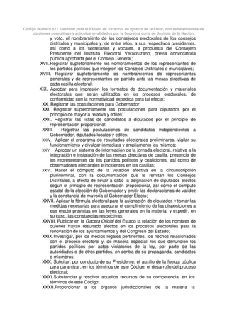 Código Número 577 Electoral para el Estado de Veracruz de Ignacio de la Llave, con señalamientos de
porciones normativas y artículos invalidados por la Suprema corte de Justicia de la Nación.
y voto, el nombramiento de los consejeros electorales de los consejos
distritales y municipales y, de entre ellos, a sus respectivos presidentes,
así como a los secretarios y vocales, a propuesta del Consejero
Presidente del Instituto Electoral Veracruzano, previa convocatoria
pública aprobada por el Consejo General;
XVII.Registrar supletoriamente los nombramientos de los representantes de
los partidos políticos que integren los Consejos Distritales o municipales;
XVIII. Registrar supletoriamente los nombramientos de representantes
generales y de representantes de partido ante las mesas directivas de
cada casilla electoral;
XIX. Aprobar para impresión los formatos de documentación y materiales
electorales que serán utilizados en los procesos electorales, de
conformidad con la normatividad expedida para tal efecto;
XX. Registrar las postulaciones para Gobernador;
XXI. Registrar supletoriamente las postulaciones para diputados por el
principio de mayoría relativa y ediles;
XXII. Registrar las listas de candidatos a diputados por el principio de
representación proporcional;
XXIII. Registrar las postulaciones de candidatos independientes a
Gobernador, diputados locales y ediles;
XXIV. Aplicar el programa de resultados electorales preliminares, vigilar su
funcionamiento y divulgar inmediata y ampliamente los mismos;
XXV. Aprobar un sistema de información de la jornada electoral, relativa a la
integración e instalación de las mesas directivas de casilla, presencia de
los representantes de los partidos políticos y coaliciones, así como de
observadores electorales e incidentes en las casillas;
XXVI. Hacer el cómputo de la votación efectiva en la circunscripción
plurinominal, con la documentación que le remitan los Consejos
Distritales, a efecto de llevar a cabo la asignación de diputados electos
según el principio de representación proporcional, así como el cómputo
estatal de la elección de Gobernador y emitir las declaraciones de validez
y la constancia de mayoría al Gobernador Electo;
XXVII. Aplicar la fórmula electoral para la asignación de diputados y tomar las
medidas necesarias para asegurar el cumplimiento de las disposiciones a
ese efecto previstas en las leyes generales en la materia, y expedir, en
su caso, las constancias respectivas;
XXVIII. Publicar en la Gaceta Oficial del Estado la relación de los nombres de
quienes hayan resultado electos en los procesos electorales para la
renovación de los ayuntamientos y del Congreso del Estado;
XXIX.Investigar, por los medios legales pertinentes, los hechos relacionados
con el proceso electoral y, de manera especial, los que denuncien los
partidos políticos por actos violatorios de la ley, por parte de las
autoridades o de otros partidos, en contra de su propaganda, candidatos
o miembros;
XXX. Solicitar, por conducto de su Presidente, el auxilio de la fuerza pública
para garantizar, en los términos de este Código, el desarrollo del proceso
electoral;
XXXI.Substanciar y resolver aquellos recursos de su competencia, en los
términos de este Código;
XXXII.Proporcionar a los órganos jurisdiccionales de la materia la
 