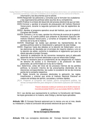 Código Número 577 Electoral para el Estado de Veracruz de Ignacio de la Llave, con señalamientos de
porciones normativas y artículos invalidados por la Suprema corte de Justicia de la Nación.
información y los documentos que le solicite;
XXXIII.Responder las peticiones y consultas que le formulen los ciudadanos
y las organizaciones políticas sobre asuntos de su competencia;
XXXIV.Publicar la síntesis del desarrollo del proceso electoral de que se trate;
XXXV.Conocer y aprobar el proyecto de presupuesto del Instituto Electoral
Veracruzano, durante la segunda quincena del mes de septiembre de
cada año;
XXXVI. Aprobar el programa operativo anual del Instituto, que se remitirá al
Congreso del Estado;
XXXVII. Conocer y, en su caso, aprobar los informes de avance de la gestión
financiera y la cuenta pública que presente el Secretario Ejecutivo del
Instituto Electoral Veracruzano, y turnarlos al Congreso del Estado, en
términos de la ley de la materia;
XXXVIII. Desahogar las dudas que planteen los representantes de los
partidos políticos sobre la interpretación y aplicación de este Código;
XXXIX. Organizar hasta dos debates en la elección de Gobernador, uno en
las elecciones de diputados por el principio de mayoría relativa y uno en
la elección de ediles, conforme lo establezca el reglamento que para tal
efecto apruebe el propio Consejo;
XL. Autorizar la celebración de los convenios necesarios para el adecuado
desarrollo de las funciones electorales a que se refiere este Código;
XLI. Prever lo necesario para el cumplimiento de las obligaciones en materia
de derecho de acceso a la información y de protección de datos
personales, de conformidad con la ley de la materia;
XLII. Determinar, antes del inicio de los procesos internos de los partidos
políticos, la duración máxima de las precampañas electorales de las
elecciones correspondientes, las cuales no excederán de las dos terceras
partes de la campaña respectiva;
XLIII. Vigilar durante los procesos electorales la aplicación, las reglas,
lineamientos y criterios que emita el Instituto Nacional Electoral en
materia de sondeos de opinión, encuestas y conteos rápidos;
[XLIV. Proponer al Congreso del Estado, previa convocatoria pública, las
ternas correspondientes para designar al Secretario Ejecutivo del Instituto;
y ]
Fracción declarada inválida por sentencia de la SCJN a Acción de
Inconstitucionalidad 50/2015 y sus acumuladas 56/2015 y 58/2015
XLV. Las demás que expresamente le confieran la Constitución del Estado,
las leyes generales en la materia, este Código y demás leyes aplicables.
Artículo 109. El Consejo General sesionará por lo menos una vez al mes, desde
su instalación y hasta la conclusión del proceso electoral de que se trate.
CAPÍTULO IV
De los Consejeros Electorales
Artículo 110. Los consejeros electorales del Consejo General tendrán las
 