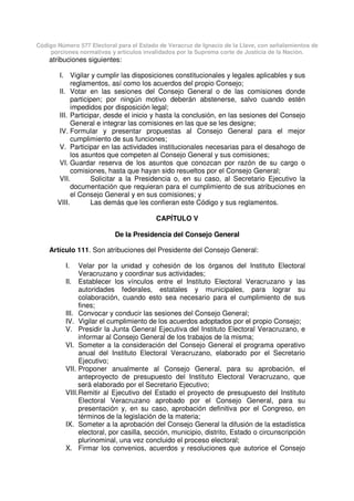 Código Número 577 Electoral para el Estado de Veracruz de Ignacio de la Llave, con señalamientos de
porciones normativas y artículos invalidados por la Suprema corte de Justicia de la Nación.
atribuciones siguientes:
I. Vigilar y cumplir las disposiciones constitucionales y legales aplicables y sus
reglamentos, así como los acuerdos del propio Consejo;
II. Votar en las sesiones del Consejo General o de las comisiones donde
participen; por ningún motivo deberán abstenerse, salvo cuando estén
impedidos por disposición legal;
III. Participar, desde el inicio y hasta la conclusión, en las sesiones del Consejo
General e integrar las comisiones en las que se les designe;
IV. Formular y presentar propuestas al Consejo General para el mejor
cumplimiento de sus funciones;
V. Participar en las actividades institucionales necesarias para el desahogo de
los asuntos que competen al Consejo General y sus comisiones;
VI. Guardar reserva de los asuntos que conozcan por razón de su cargo o
comisiones, hasta que hayan sido resueltos por el Consejo General;
VII. Solicitar a la Presidencia o, en su caso, al Secretario Ejecutivo la
documentación que requieran para el cumplimiento de sus atribuciones en
el Consejo General y en sus comisiones; y
VIII. Las demás que les confieran este Código y sus reglamentos.
CAPÍTULO V
De la Presidencia del Consejo General
Artículo 111. Son atribuciones del Presidente del Consejo General:
I. Velar por la unidad y cohesión de los órganos del Instituto Electoral
Veracruzano y coordinar sus actividades;
II. Establecer los vínculos entre el Instituto Electoral Veracruzano y las
autoridades federales, estatales y municipales, para lograr su
colaboración, cuando esto sea necesario para el cumplimiento de sus
fines;
III. Convocar y conducir las sesiones del Consejo General;
IV. Vigilar el cumplimiento de los acuerdos adoptados por el propio Consejo;
V. Presidir la Junta General Ejecutiva del Instituto Electoral Veracruzano, e
informar al Consejo General de los trabajos de la misma;
VI. Someter a la consideración del Consejo General el programa operativo
anual del Instituto Electoral Veracruzano, elaborado por el Secretario
Ejecutivo;
VII. Proponer anualmente al Consejo General, para su aprobación, el
anteproyecto de presupuesto del Instituto Electoral Veracruzano, que
será elaborado por el Secretario Ejecutivo;
VIII.Remitir al Ejecutivo del Estado el proyecto de presupuesto del Instituto
Electoral Veracruzano aprobado por el Consejo General, para su
presentación y, en su caso, aprobación definitiva por el Congreso, en
términos de la legislación de la materia;
IX. Someter a la aprobación del Consejo General la difusión de la estadística
electoral, por casilla, sección, municipio, distrito, Estado o circunscripción
plurinominal, una vez concluido el proceso electoral;
X. Firmar los convenios, acuerdos y resoluciones que autorice el Consejo
 