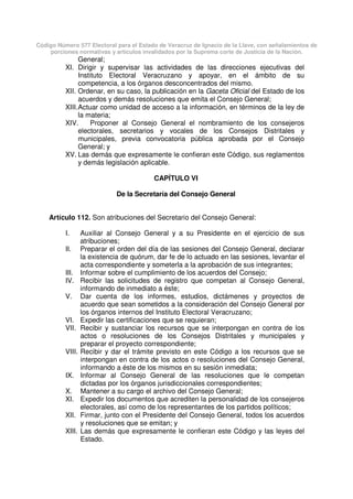 Código Número 577 Electoral para el Estado de Veracruz de Ignacio de la Llave, con señalamientos de
porciones normativas y artículos invalidados por la Suprema corte de Justicia de la Nación.
General;
XI. Dirigir y supervisar las actividades de las direcciones ejecutivas del
Instituto Electoral Veracruzano y apoyar, en el ámbito de su
competencia, a los órganos desconcentrados del mismo.
XII. Ordenar, en su caso, la publicación en la Gaceta Oficial del Estado de los
acuerdos y demás resoluciones que emita el Consejo General;
XIII.Actuar como unidad de acceso a la información, en términos de la ley de
la materia;
XIV. Proponer al Consejo General el nombramiento de los consejeros
electorales, secretarios y vocales de los Consejos Distritales y
municipales, previa convocatoria pública aprobada por el Consejo
General; y
XV. Las demás que expresamente le confieran este Código, sus reglamentos
y demás legislación aplicable.
CAPÍTULO VI
De la Secretaría del Consejo General
Artículo 112. Son atribuciones del Secretario del Consejo General:
I. Auxiliar al Consejo General y a su Presidente en el ejercicio de sus
atribuciones;
II. Preparar el orden del día de las sesiones del Consejo General, declarar
la existencia de quórum, dar fe de lo actuado en las sesiones, levantar el
acta correspondiente y someterla a la aprobación de sus integrantes;
III. Informar sobre el cumplimiento de los acuerdos del Consejo;
IV. Recibir las solicitudes de registro que competan al Consejo General,
informando de inmediato a éste;
V. Dar cuenta de los informes, estudios, dictámenes y proyectos de
acuerdo que sean sometidos a la consideración del Consejo General por
los órganos internos del Instituto Electoral Veracruzano;
VI. Expedir las certificaciones que se requieran;
VII. Recibir y sustanciar los recursos que se interpongan en contra de los
actos o resoluciones de los Consejos Distritales y municipales y
preparar el proyecto correspondiente;
VIII. Recibir y dar el trámite previsto en este Código a los recursos que se
interpongan en contra de los actos o resoluciones del Consejo General,
informando a éste de los mismos en su sesión inmediata;
IX. Informar al Consejo General de las resoluciones que le competan
dictadas por los órganos jurisdiccionales correspondientes;
X. Mantener a su cargo el archivo del Consejo General;
XI. Expedir los documentos que acrediten la personalidad de los consejeros
electorales, así como de los representantes de los partidos políticos;
XII. Firmar, junto con el Presidente del Consejo General, todos los acuerdos
y resoluciones que se emitan; y
XIII. Las demás que expresamente le confieran este Código y las leyes del
Estado.
 