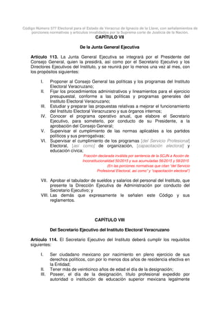 Código Número 577 Electoral para el Estado de Veracruz de Ignacio de la Llave, con señalamientos de
porciones normativas y artículos invalidados por la Suprema corte de Justicia de la Nación.
CAPÍTULO VII
De la Junta General Ejecutiva
Artículo 113. La Junta General Ejecutiva se integrará por el Presidente del
Consejo General, quien la presidirá, así como por el Secretario Ejecutivo y los
Directores Ejecutivos del Instituto, y se reunirá por lo menos una vez al mes, con
los propósitos siguientes:
I. Proponer al Consejo General las políticas y los programas del Instituto
Electoral Veracruzano;
II. Fijar los procedimientos administrativos y lineamientos para el ejercicio
presupuestal, conforme a las políticas y programas generales del
Instituto Electoral Veracruzano;
III. Estudiar y preparar las propuestas relativas a mejorar el funcionamiento
del Instituto Electoral Veracruzano y sus órganos internos;
IV. Conocer el programa operativo anual, que elabore el Secretario
Ejecutivo, para someterlo, por conducto de su Presidente, a la
aprobación del Consejo General;
V. Supervisar el cumplimiento de las normas aplicables a los partidos
políticos y sus prerrogativas;
VI. Supervisar el cumplimiento de los programas [del Servicio Profesional]
Electoral, [así como] de organización, [capacitación electoral] y
educación cívica;
Fracción declarada inválida por sentencia de la SCJN a Acción de
Inconstitucionalidad 50/2015 y sus acumuladas 56/2015 y 58/2015
(En las porciones normativas que citan “del Servicio
Profesional Electoral, así como” y “capacitación electoral”)
VII. Aprobar el tabulador de sueldos y salarios del personal del Instituto, que
presente la Dirección Ejecutiva de Administración por conducto del
Secretario Ejecutivo; y
VIII. Las demás que expresamente le señalen este Código y sus
reglamentos.
CAPÍTULO VIII
Del Secretario Ejecutivo del Instituto Electoral Veracruzano
Artículo 114. El Secretario Ejecutivo del Instituto deberá cumplir los requisitos
siguientes:
I. Ser ciudadano mexicano por nacimiento en pleno ejercicio de sus
derechos políticos, con por lo menos dos años de residencia efectiva en
la Entidad;
II. Tener más de veinticinco años de edad el día de la designación;
III. Poseer, el día de la designación, título profesional expedido por
autoridad o institución de educación superior mexicana legalmente
 