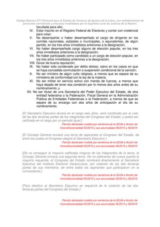 Código Número 577 Electoral para el Estado de Veracruz de Ignacio de la Llave, con señalamientos de
porciones normativas y artículos invalidados por la Suprema corte de Justicia de la Nación.
facultada para ello;
IV. Estar inscrito en el Registro Federal de Electores y contar con credencial
para votar;
V. No desempeñar o haber desempeñado el cargo de dirigente en los
comités nacionales, estatales o municipales, o equivalentes, de algún
partido, en los tres años inmediatos anteriores a la designación;
VI. No haber desempeñado cargo alguno de elección popular, en los tres
años inmediatos anteriores a la designación;
VII. No haber participado como candidato a un cargo de elección popular, en
los tres años inmediatos anteriores a la designación;
VIII. Gozar de buena reputación;
IX. No haber sido condenado por delito doloso, salvo en los casos en que
se haya concedido conmutación o suspensión condicional de la sanción;
X. No ser ministro de algún culto religioso, a menos que se separe de su
ministerio de conformidad con la ley de la materia;
XI. No ser militar en servicio activo con mando de fuerzas, a menos que
haya dejado de tener esa condición por lo menos dos años antes de su
nombramiento; y
XII. No ser titular de una Secretaría del Poder Ejecutivo del Estado, de otra
entidad federativa o la Federación, Fiscal General en la Administración
Pública de Entidades Federativas o la Federación, a menos de que se
separe de su encargo con dos años de anticipación al día de su
nombramiento.
[El Secretario Ejecutivo durará en el cargo seis años, será nombrado por el voto
de las dos terceras partes de los integrantes del Congreso del Estado; y podrá ser
ratificado en el cargo por un periodo igual.]
Párrafo declarado inválido por sentencia de la SCJN a Acción de
Inconstitucionalidad 50/2015 y sus acumuladas 56/2015 y 58/2015
[El Consejo General enviará una terna de aspirantes al Congreso del Estado, de
entre los cuales el Congreso elegirá al Secretario Ejecutivo.]
Párrafo declarado inválido por sentencia de la SCJN a Acción de
Inconstitucionalidad 50/2015 y sus acumuladas 56/2015 y 58/2015
[De no conseguir la mayoría calificada ninguno de los integrantes de la terna, el
Consejo General enviará una segunda terna. De no obtenerse de nueva cuenta la
mayoría requerida, el Congreso del Estado nombrará directamente al Secretario
Ejecutivo del Instituto Electoral Veracruzano, por votación de las dos terceras
partes de sus miembros, de entre todos los aspirantes que participaron en la
convocatoria.]
Párrafo declarado inválido por sentencia de la SCJN a Acción de
Inconstitucionalidad 50/2015 y sus acumuladas 56/2015 y 58/2015
[Para destituir al Secretario Ejecutivo se requerirá de la votación de las dos
terceras partes del Congreso del Estado.]
Párrafo declarado inválido por sentencia de la SCJN a Acción de
Inconstitucionalidad 50/2015 y sus acumuladas 56/2015 y 58/2015
 
