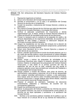 Código Número 577 Electoral para el Estado de Veracruz de Ignacio de la Llave, con señalamientos de
porciones normativas y artículos invalidados por la Suprema corte de Justicia de la Nación.
Artículo 115. Son atribuciones del Secretario Ejecutivo del Instituto Electoral
Veracruzano:
I. Representar legalmente al Instituto;
II. Actuar como Secretario del Consejo General del Instituto;
III. Someter al conocimiento y, en su caso, a la aprobación del Consejo
General los asuntos de su competencia;
IV. Cumplir los acuerdos y resoluciones del Consejo General y ordenar su
publicación;
V. Dar cuenta al Consejo General de los informes que sobre las elecciones
reciba de los Consejos Distritales y municipales del Instituto;
VI. Verificar el adecuado cumplimiento de lineamientos y demás
reglamentación que, al efecto, señale el Instituto Nacional Electoral en
materia de difusión de resultados preliminares de las elecciones;
VII. Proveer lo necesario para la custodia de los paquetes de casilla y de
cómputo depositados en los organismos electorales, de acuerdo con lo
dispuesto en este Código; y autorizar su destrucción después de
terminado el proceso electoral respectivo;
VIII. Integrar los expedientes con las actas del cómputo de la elección de
diputados por el principio de representación proporcional y presentarlos
oportunamente al Consejo General;
IX. Actuar como Secretario de la Junta General Ejecutiva y preparar el
orden del día de sus sesiones;
X. Ejercer y atender oportunamente la función de oficialía electoral, por sí o
por medio del servidor público a quien previamente le hubiere delegado
dicha función, respecto de actos o hechos exclusivamente de naturaleza
electoral;
XII. Recibir, revisar y evaluar las propuestas de actividades de las
Direcciones Ejecutivas para integrar el programa operativo anual del
Instituto; Elaborar el anteproyecto de presupuesto del Instituto Electoral
Veracruzano, a más tardar en la primera quincena del mes de
septiembre del año de que se trate, cuidando que sea acorde al
programa operativo anual, para someterlo por conducto del Presidente a
la consideración del Consejo General;
XIII. Otorgar poderes a nombre del Instituto, para actos de dominio, de
administración y para pleitos y cobranzas, con el fin de ser representado
ante cualquier autoridad administrativa o judicial, o ante particulares.
Para realizar actos de dominio sobre inmuebles destinados al Instituto
Electoral Veracruzano u otorgar poderes para dichos efectos, requerirá
de la autorización previa del Consejo General;
XIV. Preparar el proyecto de calendario, tratándose de elecciones
extraordinarias, plebiscitos y referendos, de acuerdo con las
convocatorias respectivas;
XV. Expedir las certificaciones que se requieran;
XVI. Ejercer el presupuesto del Instituto y presentar los informes de avance
de la gestión financiera, así como la correspondiente cuenta pública, en
términos de las leyes aplicables y someterlos a la aprobación del
Consejo General;
XVII. Nombrar a los servidores públicos investidos de fe pública a que se
hace mención en el artículo 98 de la Ley General de Instituciones y
 