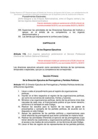 Código Número 577 Electoral para el Estado de Veracruz de Ignacio de la Llave, con señalamientos de
porciones normativas y artículos invalidados por la Suprema corte de Justicia de la Nación.
Procedimientos Electorales;
[XVIII Designar a los Enlaces Administrativos, entre el Órgano central y los
demás órganos desconcentrados;]
Fracción declarada inválida por sentencia de la SCJN a Acción de
Inconstitucionalidad 50/2015 y sus acumuladas 56/2015 y 58/2015
XIX. Supervisar las actividades de las Direcciones Ejecutivas del Instituto y
apoyar, en el ámbito de su competencia, a los órganos
desconcentrados; y
XX. Las demás que expresamente le confiera este Código.
CAPÍTULO IX
De los Órganos Ejecutivos
Artículo 116. [Los órganos ejecutivos pertenecerán al Servicio Profesional
Electoral del Instituto Nacional Electoral.]
Párrafo declarado inválido por sentencia de la SCJN a Acción de
Inconstitucionalidad 50/2015 y sus acumuladas 56/2015 y 58/2015
Los directores ejecutivos actuarán como secretarios técnicos de las comisiones,
temporales o especiales, que por su competencia les correspondan.
Sección Primera
De la Dirección Ejecutiva de Prerrogativas y Partidos Políticos
Artículo 117. El Director Ejecutivo de Prerrogativas y Partidos Políticos tendrá las
atribuciones siguientes:
I. Llevar a cabo el procedimiento para el registro de organizaciones
políticas;
II. Inscribir en el libro respectivo el registro de las organizaciones políticas,
así como los convenios de coaliciones, frentes y fusiones;
III. Ministrar a las organizaciones políticas, dentro de los primeros cinco días
naturales de cada mes, el financiamiento público al que tienen derecho,
conforme a lo señalado en este Código;
IV. Realizar los estudios para la fijación de los topes de gastos de
precampañas y campaña de los partidos políticos, de acuerdo con lo
dispuesto en este Código;
V. Apoyar las gestiones de los partidos políticos y organizaciones para
hacer efectivas las prerrogativas que tienen conferidas en materia fiscal;
VI. Realizar las actividades inherentes al ejercicio de las prerrogativas a que
tienen derecho las coaliciones y organizaciones políticas, para facilitarles
el acceso a los medios de comunicación, en los términos de este Código;
VII. Llevar el libro de registro de los representantes de los partidos políticos,
 