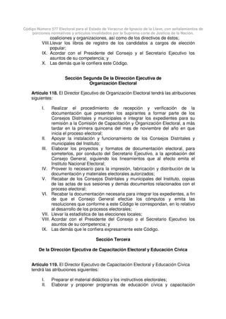 Código Número 577 Electoral para el Estado de Veracruz de Ignacio de la Llave, con señalamientos de
porciones normativas y artículos invalidados por la Suprema corte de Justicia de la Nación.
coaliciones y organizaciones, así como de los directivos de éstos;
VIII.Llevar los libros de registro de los candidatos a cargos de elección
popular;
IX. Acordar con el Presidente del Consejo y el Secretario Ejecutivo los
asuntos de su competencia; y
X. Las demás que le confiera este Código.
Sección Segunda De la Dirección Ejecutiva de
Organización Electoral
Artículo 118. El Director Ejecutivo de Organización Electoral tendrá las atribuciones
siguientes:
I. Realizar el procedimiento de recepción y verificación de la
documentación que presenten los aspirantes a formar parte de los
Consejos Distritales y municipales e integrar los expedientes para su
remisión a la Comisión de Capacitación y Organización Electoral, a más
tardar en la primera quincena del mes de noviembre del año en que
inicia el proceso electoral;
II. Apoyar la instalación y funcionamiento de los Consejos Distritales y
municipales del Instituto;
III. Elaborar los proyectos y formatos de documentación electoral, para
someterlos, por conducto del Secretario Ejecutivo, a la aprobación del
Consejo General, siguiendo los lineamientos que al efecto emita el
Instituto Nacional Electoral;
IV. Proveer lo necesario para la impresión, fabricación y distribución de la
documentación y materiales electorales autorizados;
V. Recabar de los Consejos Distritales y municipales del Instituto, copias
de las actas de sus sesiones y demás documentos relacionados con el
proceso electoral;
VI. Recabar la documentación necesaria para integrar los expedientes, a fin
de que el Consejo General efectúe los cómputos y emita las
resoluciones que conforme a este Código le correspondan, en lo relativo
al desarrollo de los procesos electorales;
VII. Llevar la estadística de las elecciones locales;
VIII. Acordar con el Presidente del Consejo o el Secretario Ejecutivo los
asuntos de su competencia; y
IX. Las demás que le confiera expresamente este Código.
Sección Tercera
De la Dirección Ejecutiva de Capacitación Electoral y Educación Cívica
Artículo 119. El Director Ejecutivo de Capacitación Electoral y Educación Cívica
tendrá las atribuciones siguientes:
I. Preparar el material didáctico y los instructivos electorales;
II. Elaborar y proponer programas de educación cívica y capacitación
 