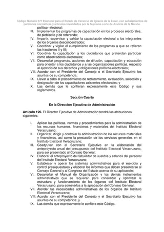 Código Número 577 Electoral para el Estado de Veracruz de Ignacio de la Llave, con señalamientos de
porciones normativas y artículos invalidados por la Suprema corte de Justicia de la Nación.
político- electoral;
III. Implementar los programas de capacitación en los procesos electorales,
de plebiscito y de referendo;
IV. Impartir, supervisar y validar la capacitación electoral a los integrantes
de los órganos desconcentrados;
V. Coordinar y vigilar el cumplimiento de los programas a que se refieren
las fracciones II y III;
VI. Coordinar la capacitación a los ciudadanos que pretendan participar
como observadores electorales;
VII. Desarrollar programas, acciones de difusión, capacitación y educación
para orientar a los ciudadanos y a las organizaciones políticas, respecto
al ejercicio de sus derechos y obligaciones políticos-electorales;
VIII. Acordar con el Presidente del Consejo o el Secretario Ejecutivo los
asuntos de su competencia;
IX. Llevar a cabo el procedimiento de reclutamiento, evaluación, selección y
designación de los capacitadores asistentes electorales; y
X. Las demás que le confieran expresamente este Código y sus
reglamentos.
Sección Cuarta
De la Dirección Ejecutiva de Administración
Artículo 120. El Director Ejecutivo de Administración tendrá las atribuciones
siguientes:
I. Aplicar las políticas, normas y procedimientos para la administración de
los recursos humanos, financieros y materiales del Instituto Electoral
Veracruzano;
II. Organizar, dirigir y controlar la administración de los recursos materiales
y financieros, así como la prestación de los servicios generales en el
Instituto Electoral Veracruzano;
III. Coadyuvar con el Secretario Ejecutivo en la elaboración del
anteproyecto anual del presupuesto del Instituto Electoral Veracruzano,
para ser presentado al Consejo General;
IV. Elaborar el anteproyecto del tabulador de sueldos y salarios del personal
del Instituto Electoral Veracruzano;
V. Establecer y operar los sistemas administrativos para el ejercicio y
control presupuestales y elaborar los informes que deban presentarse al
Consejo General y al Congreso del Estado acerca de su aplicación;
VI. Desarrollar el Manual de Organización y los demás instrumentos
administrativos que se requieran para consolidar y optimizar la
estructura y funcionamiento de los órganos del Instituto Electoral
Veracruzano, para someterlos a la aprobación del Consejo General;
VII. Atender las necesidades administrativas de los órganos del Instituto
Electoral Veracruzano;
VIII. Acordar con el Presidente del Consejo y el Secretario Ejecutivo los
asuntos de su competencia; y
IX. Las demás que expresamente le confiera este Código.
 