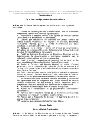 Código Número 577 Electoral para el Estado de Veracruz de Ignacio de la Llave, con señalamientos de
porciones normativas y artículos invalidados por la Suprema corte de Justicia de la Nación.
Sección Quinta
De la Dirección Ejecutiva de Asuntos Jurídicos
Artículo 121. El Director Ejecutivo de Asuntos Jurídicos tendrá las siguientes
atribuciones:
I. Tramitar los asuntos judiciales o administrativos, ante las autoridades
competentes o para la realización de algún proyecto;
II. Proporcionar la asesoría jurídica a los órganos del Instituto Electoral
Veracruzano en el desarrollo de sus actividades;
III. Elaborar, por instrucciones del Secretario del Consejo General del
Instituto Electoral Veracruzano, los proyectos de acuerdos, dictámenes,
resoluciones, informes, guiones y demás documentación que serán
sometidos a la consideración del Consejo;
IV. Coadyuvar en el manejo y control del archivo de documentación
derivado de las sesiones del Consejo y de las reuniones de la Junta General
Ejecutiva del Instituto Electoral Veracruzano;
V. Recibir del Secretario Ejecutivo, de las Direcciones Ejecutivas y de los
Departamentos, la documentación e información necesaria para la
elaboración e integración de los informes y acuerdos;
VI. Llevar el control y concentrado de acuerdos que se tomen en las
sesiones del Consejo General del Instituto Electoral Veracruzano;
VII. Auxiliar al Secretario del Consejo General del Instituto Electoral
Veracruzano, en la preparación del orden del día de las sesiones y al
Secretario Ejecutivo en la preparación del orden del día de las reuniones de la
Junta General Ejecutiva;
VIII. Emitir opiniones sobre diversos actos jurídicos que realice o pretenda
realizar el Instituto Electoral Veracruzano con particulares o diversas
entidades públicas, que le sean encomendados por el Secretario Ejecutivo;
IX. Por instrucciones de la Secretaría Ejecutiva, reproducir y circular con
toda oportunidad entre los integrantes del Consejo General del Instituto
Electoral Veracruzano, los documentos y anexos necesarios para la
comprensión y discusión de los asuntos contenidos en el orden del día;
X. Auxiliar en la substanciación de los medios de impugnación;
XI. Auxiliar en la substanciación de los procedimientos administrativos
sancionadores;
XII. Participar como Secretario Técnico de las Comisiones permanentes,
temporales o especiales, en el ámbito de su competencia;
XIII. Acordar con el Presidente del Consejo y el Secretario Ejecutivo los
asuntos de su competencia; y
XIV. Las demás que expresamente le confiera este Código.
Sección Sexta
De la Unidad de Fiscalización
Artículo 122. La Unidad de Fiscalización es el órgano técnico del Consejo
General del Instituto Electoral Veracruzano que tiene a su cargo la recepción y
 