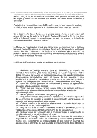 Código Número 577 Electoral para el Estado de Veracruz de Ignacio de la Llave, con señalamientos de
porciones normativas y artículos invalidados por la Suprema corte de Justicia de la Nación.
revisión integral de los informes de las asociaciones políticas estatales respecto
del origen y monto de los recursos que reciban, así como sobre su destino y
aplicación.
En el ejercicio de sus atribuciones, la Unidad contará con autonomía de gestión y
su nivel jerárquico será equivalente al de una dirección ejecutiva del Instituto.
En el desempeño de sus funciones, la Unidad podrá solicitar la intervención del
órgano técnico de la materia del Instituto Nacional Electoral, a fin de que éste
actúe ante las autoridades competentes para superar, en su caso, la limitante de
los secretos bancarios, fiduciario y fiscal.
La Unidad de Fiscalización tendrá a su cargo todas las funciones que el Instituto
Nacional Electoral le delegue en materia de fiscalización de los partidos políticos al
Instituto Electoral Veracruzano, en términos de lo dispuesto por el artículo 195
párrafo 1 de la Ley General de Instituciones y Procedimientos Electorales y 8 de la
Ley General de Partidos Políticos.
La Unidad de Fiscalización tendrá las atribuciones siguientes:
I. Presentar al Consejo General, para su aprobación, el proyecto de
normativa de la materia, y los demás acuerdos para regular el registro contable
de los ingresos y egresos de las asociaciones políticas, las características de la
documentación comprobatoria sobre el manejo de sus recursos y para
establecer los requisitos que deberán satisfacer los informes de ingresos y
egresos que se le presenten, de conformidad a lo establecido en este Código;
II. Emitir las normas generales de contabilidad y registro de operaciones
aplicables a las asociaciones políticas;
III. Vigilar que sus recursos tengan origen lícito y se apliquen estricta e
invariablemente a las actividades señaladas en este Código y la demás
legislación aplicable;
IV. Recibir y revisar sus informes de ingresos y gastos;
V. Requerir información complementaria respecto de los diversos apartados
de los informes de ingresos y egresos o documentación comprobatoria de
cualquier otro aspecto vinculado a los mismos;
VI. Ordenar la práctica de auditorías, directamente o a través de terceros, a
las finanzas de las asociaciones políticas;
VII. Proporcionar a las asociaciones políticas estatales la orientación, asesoría
y capacitación necesarias para el cumplimiento de las obligaciones;
VIII. Ordenar visitas de verificación, con el fin de corroborar el cumplimiento de
sus obligaciones y la veracidad de sus informes;
IX. Presentar al Consejo General del Instituto los informes de resultados y
proyectos de resolución sobre las auditorías y verificaciones practicadas,
mismos que especificarán las irregularidades en que hubieren incurrido las
asociaciones en el manejo de sus recursos, el incumplimiento de su obligación
 