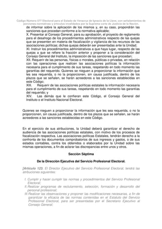 Código Número 577 Electoral para el Estado de Veracruz de Ignacio de la Llave, con señalamientos de
porciones normativas y artículos invalidados por la Suprema corte de Justicia de la Nación.
de informar sobre la aplicación de los mismos y, en su caso, propondrán las
sanciones que procedan conforme a la normativa aplicable;
X. Presentar al Consejo General, para su aprobación, el proyecto de reglamento
para el desahogo de los procedimientos administrativos respecto de las quejas
que se presenten en materia de fiscalización y vigilancia de los recursos de las
asociaciones políticas; dichas quejas deberán ser presentadas ante la Unidad;
XI. Instruir los procedimientos administrativos a que haya lugar, respecto de las
quejas a que se refiere la fracción anterior y proponer a la consideración del
Consejo General del Instituto, la imposición de las sanciones que procedan;
XII. Requerir de las personas, físicas o morales, públicas o privadas, en relación
con las operaciones que realicen las asociaciones políticas la información
necesaria para el cumplimiento de sus tareas, respetando en todo momento las
garantías del requerido. Quienes se nieguen a proporcionar la información que
les sea requerida, o no la proporcionen, sin causa justificada, dentro de los
plazos que se señalen, se harán acreedores a las sanciones establecidas en
este Código;
XIII. Requerir de las asociaciones políticas estatales la información necesaria
para el cumplimiento de sus tareas, respetando en todo momento las garantías
del requerido; y
XIV. Las demás que le confieran este Código, el Consejo General del
Instituto o el Instituto Nacional Electoral.
Quienes se nieguen a proporcionar la información que les sea requerida, o no la
proporcionen, sin causa justificada, dentro de los plazos que se señalen, se harán
acreedores a las sanciones establecidas en este Código.
En el ejercicio de sus atribuciones, la Unidad deberá garantizar el derecho de
audiencia de las asociaciones políticas estatales, con motivo de los procesos de
fiscalización respectiva. Las asociaciones políticas Estatales, tendrán derecho a la
confronta de los documentos comprobatorios de sus ingresos y gastos, o de sus
estados contables, contra los obtenidos o elaborados por la Unidad sobre las
mismas operaciones, a fin de aclarar las discrepancias entre unos y otros.
Sección Séptima
De la Dirección Ejecutiva del Servicio Profesional Electoral.
[Artículo 123. El Director Ejecutivo del Servicio Profesional Electoral, tendrá las
atribuciones siguientes:
I. Cumplir y hacer cumplir las normas y procedimientos del Servicio Profesional
Electoral;
II.Realizar programas de reclutamiento, selección, formación y desarrollo del
personal profesional;
III.Realizar las observaciones y proponer las modificaciones necesarias, a fin de
garantizar la eficacia de las normas contenidas en el Estatuto del Servicio
Profesional Electoral, para ser presentadas por el Secretario Ejecutivo al
Consejo General;
 