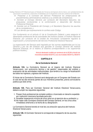 Código Número 577 Electoral para el Estado de Veracruz de Ignacio de la Llave, con señalamientos de
porciones normativas y artículos invalidados por la Suprema corte de Justicia de la Nación.
IV. Presentar a la Comisión del Servicio Profesional los anteproyectos de
procedimientos administrativos relativos a su ámbito de competencia;
V. Someter al Consejo General, por conducto del Secretario Ejecutivo, las
propuestas conducentes a la conformación y desarrollo del Servicio
Profesional Electoral;
VI. Acordar con el Presidente del Consejo y el Secretario Ejecutivo los asuntos
de su competencia; y
VII.Las demás que expresamente le confiera este Código.
Con fundamento en el artículo 41 de la Constitución Federal y para asegurar el
desempeño profesional de las actividades del Instituto Estatal, el Instituto Nacional
Electoral, por conducto de la Unidad de Vinculación competente regulará la
organización y funcionamiento del Servicio Profesional Electoral Nacional.
La organización del Servicio será regulada por las normas establecidas por la Ley
General y por las del Estatuto que apruebe el Consejo General del Instituto
Nacional Electoral, en lo relativo al Sistema correspondiente a los organismos
públicos locales.]
Artículo declarado inválido por sentencia de la SCJN a Acción de
Inconstitucionalidad 50/2015 y sus acumuladas 56/2015 y 58/2015
CAPÍTULO X
De la Contraloría General
Artículo 124. La Contraloría General es el órgano del Instituto Electoral
Veracruzano, con autonomía técnica y de gestión, responsable del análisis y
evaluación de las actividades institucionales, que tendrá a su cargo la fiscalización
de todos los ingresos y egresos del Instituto.
El titular de la Contraloría General será designado por el Congreso del Estado con
el voto de las dos terceras partes de sus miembros presentes, previa convocatoria
pública que éste emita.
Artículo 125. Para ser Contralor General del Instituto Electoral Veracruzano,
deberá cumplir los requisitos siguientes:
I. Poseer título profesional de contador público o licenciado en derecho expedido
por institución mexicana facultada para ello;
II. Acreditar experiencia mínima de cinco años en el ejercicio de su profesión; y
III.No haber sido Consejero Electoral del Consejo General, en los cinco años
inmediatos anteriores a la fecha de su designación.
La Contraloría General tendrá el nivel de una dirección ejecutiva del Instituto
Electoral Veracruzano.
Artículo 126. Al Contralor General le corresponde el despacho de los asuntos
siguientes:
 